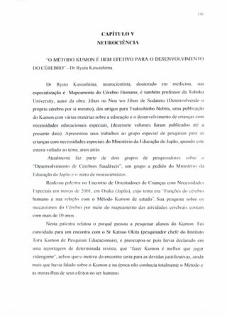 146
CAPíTULO V
NElJROCIÊNCIA
«o MÉTODO KUMON É BEM EFETIVO PARA O DESENVOLVIMENTO
DO CÉREBRO" - Dr Ryuta Kawashima.
Dr Ryuta Kawashima, neurocientista, doutorado em medicina, sua
especialização é Mapeamento do Cérebro Humano, é também professor da Tohoku
University, autor da obra: Jibun no Nou wo Jibun de Sodateru (Desenvolvendo o
próprio cérebro por si mesmo), dos artigos para Tsukushinbo Nobita, uma publ icação
do Kumon com várias matérias sobre a educação e o desenvolvimento de crianças com
necessidades educacionais especiais, (dezessete volumes foram publicados até a
presente data). Apresentou seus trabalhos ao grupo especial de pesquisas para as
crianças com necessidades especiais do Ministério da Educação do Japão, quando este
estava voltado ao tema, anos atrás.
Atualmente faz parte de dois grupos de pesquisadores sobre o
«Desenvolvimento de Cérebros Saudáveis", um grupo a pedido do Ministério da
Educação do Japão c o outro de ncurocientistas .
Realizou palestra no Encontro de Or icntadorcs de Crianças com Necessidades
Especiais em março de 200 I, em Osaka (Japão), cujo tema era "Funções do cérebro
humano e sua relação com o Método KUll10n dc estudo': Sua pesquisa sobre os
mecanismos do Cérebro por meio do mapeamento das atividades cerebrais contam
com mais dc 10 anos ..
Nesta palestra relatou o porquê passou a pesquisar alunos do Kumon. Foi
convidado para um encontro com o Sr Katsuo Okita (pesquisador chefe do Instituto
Toru Kumon de Pesquisas Educacionais), e preocupou-se pois havia declarado em
uma reportagem de determinada revista, que "fazer Kumon é melhor que jogar
vldeogame", achou que o motivo do encontro seria para as devidas justificativas, ainda
mais que havia falado sobre o Kumon e na época não conhecia totalmente o Método e
as maravilhas de seus efeitos no ser humano.
 