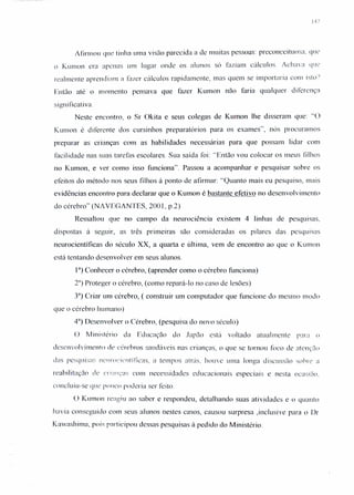 Afirmou que tinha uma visão parecida a de muitas pessoas: preconceituosa. que
o Kumon era apenas um lugar onde os alunos só faziam cálculos. Achava que
realmente aprendiam a fazer cálculos rapidamente, mas quem se importaria com isto')
Então até o momento pensava que fazer Kumon não faria qualquer di [crença
signi ficativa
Neste encontro, o Sr Okita e seus colegas de Kumon lhe disseram que: "O
Kumon é diferente dos cursinhos preparatórios para os exames", nós procuramos
preparar as crianças com as habilidades necessárias para que possam lidar com
facilidade nas suas tarefas escolares. Sua saída foi: "Então vou colocar os meus filhos
no Kumon, e ver como isso funciona". Passou a acompanhar e pesquisar sobre os
efeitos do método nos seus filhos à ponto de afirmar: "Quanto mais eu pesquisa, mais
evidências encontro para declarar que o Kumon é bastante efetivo no desenvolvimento
do cérebro" (NA VEGANTES, 2001, p.2)
Ressaltou que no campo da neurociência existem 4 linhas de pesquisas,
dispostas à seguir, as três primeiras são consideradas os pilares das pesquisas
neurocientíficas do século XX, a quarta e última, vem de encontro ao que o Kumon
está tentando desenvolver em seus alunos.
Ia) Conhecer o cérebro, (aprender como o cérebro funciona)
211)Proteger o cérebro, (como repará-Ia no caso de lesões)
3") Criar um cérebro, ( construir um computador que funcione do mesmo modo
que o cérebro humano)
4") Desenvolver o Cérebro, (pesquisa do novo século)
O Ministério da Educação do Japão está voltado atualmente puru o
desenvolvimento de cérebros saudáveis nas crianças, o que se tornou foco de atenção
das pesquisas ncurocicrulficas, n tempos atrás. houve urna longa discussão sobre a
reabilitação de çri~lJl:as com necessidades educacionais especiais e nesta ocasião.
concluiu-se que pOIJCO poderia ser feito.
O Kumon reagiu ao saber e respondeu, detalhando suas atividades e o quanto
havia conseguido com seus alunos nestes casos, causou surpresa ,inclusive para o Dr
Kawashirna, pois participou dessas pesquisas à pedido do Ministério.
 