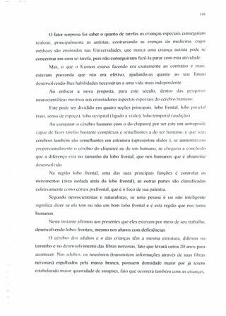 148
o fator surpresa foi saber o quanto de tarefas as crianças especiais conseguiam
realizar, principalmente as autistas, contrariando as crenças da medicina, cujos
médicos são ensinados nas Universidades, que nunca uma criança autista pode se
concentrar em uma só tarefa, pois não conseguiriam fazê-Ia parar com esta atividade.
Mas, o que o Kumon estava fazendo era exatamente ao contrário e mais.
estavam provando que isto era efetivo, ajudando-as quanto ao seu futuro
desenvolvendo-lhes habilidades necessárias a uma vida mais independente.
Ao enfocar a nova proposta, para este século, dentro das pCSqU1S:1S
neurocientí ficas mostrou aos orientadores aspectos especiais do cérebro humano
Este pode ser dividido em quatro seções principais: lobo frontal. lobo parictul
(tato, senso de espaço), lobo occipital (ligado a visão), lobo temporal (audição).
Ao comparar o cérebro humano com o do chipanzé por ser este um antropóidc
capaz de fazer tarefas bastante complexas e semelhantes a do ser humano, e que seus
cérebros também silo semelhantes em estrutura (apresentou slides ), se aumentassem
proporcionalmente () cérebro do chipanzé ao de um humano, se chegaria a conclusão
que a diferença está no tamanho do lobo frontal, que nos humanos que é altamente
desen vol vido.
Na região lobo frontal, uma das suas principais funções é controlar os
movimentos (área isolada atrás do lobo frontal), as outras partes são classificadas
coletivamente como córtex prefrontal, que é o foco de sua palestra.
Segundo neurocientistas e naturalistas, se uma pessoa é ou não intel igcnte
significa dizer se ela tem ou não um bom lobo frontal e é esta região que nos torna
humanos.
Neste instante afirmou aos presentes que eles estavam por meio de seu trabalho,
desenvolvendo lohos frontais, mesmo nos alunos com deficiências.
O cérebro dos adultos e o das crianças têm a mesma estrutura, diferem no
tamanho e no desenvolvimento das fibras nervosas, fato que levará cerca 20 anos para
acontecer. Nos adultos, os neurônios (transmitem informações através de suas fibras
nervosas) espalhados pela massa branca, possuem densidade maior por já terem
estabelecido maior quantidade de sinapses, fato que ocorrerá também com as crianças.
 
