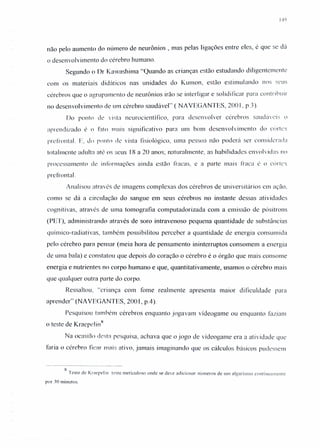 149
não pelo aumento do número de neurônios , mas pelas ligações entre eles, é que se dá
o desenvolvimento do cérebro humano.
Segundo o Dr Kawashima "Quando as crianças estão estudando diligentemente
com os materiais didáticos nas unidades do Kumon, estão estimulando nos seus
cérebros que o agrupamento de neurônios irão se interligar e solidificar para contribuir
no desenvolvimento de um cérebro saudável" ( NAVEGANTES, 200 I, p.3).
Do ponto de vista ncurocientífico, para desenvolver cérebros saudáveis o
aprendizado é o fato mais significativo para um bom desenvolvimento do cortcx
prcfrontal. E, do ponto de vista fisiológico, uma pessoa não poderá ser considerada
totalmente adulta até os seus 18 a 20 anos; naturalmente, as habilidades envolvidas 110
proccssarncnto de informações ainda estão fracas, e a parte mais fraca é o córtcx
preírontal.
Analisou através de imagens complexas dos cérebros de universitários em ação.
como se dá a circulação do sangue em seus cérebros no instante dessas atividades
cognitivas, através de uma tomografia computadorizada com a emissão de pósitrons
(PET), administrando através de soro intravenoso pequena quantidade de substâncias
qulrruco-radiativas, também possibilitou perceber a quantidade de energia consumida
pelo cérebro para pensar (meia hora de pensamento ininterruptos consomem a energia
de uma bala) e constatou que depois do coração o cérebro é o órgão que mais consome
energia e nutrientes no corpo humano e que, quantitativamente, usamos o cérebro mais
que qualquer outra parte do corpo.
Ressaltou, "criança com fome realmente apresenta maior dificuldade para
aprender" (NAVEGANTES, 2001, p.4).
Pesquisou também cérebros enquanto jogavam vídeogame ou enquanto faziam
o teste de Kraepclin"
Na ocasião desta pesquisa, achava que o jogo de vídeogame era a atividade que
faria o cérebro ficar mais ativo, jamais imaginando que os cálculos básicos pudessem
X TI.
I este (e Kracpelin teste meticuloso onde se deve adicionar números de um algarismo contiuuameruc
ror 30 minutos.
 