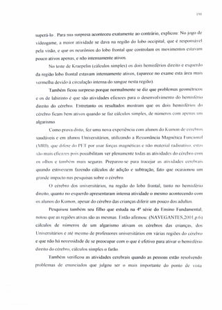 150
superá-lo . Para sua surpresa aconteceu exatamente ao contrário, explicou: No jogo de
vídeogame, a maior atividade se dava na região do lobo occipital, que é responsável
pela visão, e que os neurônios do lobo frontal que controlam os movimentos estavam
pouco ativos apenas, e não intensamente ativos.
No teste de Kraepelin (cálculos simples) os dois hemisférios direito e esquerdo
da região lobo frontal estavam intensamente ativos, (aparece no exame esta área mais
vermelha devido à circulação intensa do sangue nesta região).
Também ficou surpreso porque normalmente se diz que problemas geométricos
e os de labirinto é que são atividades eficazes para o desenvolvimento do hemisfério
direito do cérebro. Entretanto os resultados mostram que os dois hemisférios do
cérebro ficam bem ativos quando se faz cálculos simples, de números com apenas um
algarismo.
Como prova disto, fez uma nova experiência com alunos do Kumon de cérebros
saudáveis e em alunos Universitários, utilizando a Ressonância Magnética Funcional
(MRIL que difere cio Pr.T por usar forças magnéticas e não material radioativo. esta-
são mais eficazes pois possibilitam ver plenamente todas as atividades do cérebro com
os olhos e também mais seguras. Preparou-se para tracejar as atividades cerebrais
quando estivessem fazendo cálculos de adição e subtração, fato que ocasionou um
grande impacto nas pesquisas sobre o cérebro.
O cérebro dos universitários, na região do lobo frontal, tanto no hemisfério
direito, quanto no esquerdo apresentaram intensa atividade o mesmo acontecendo com
os alunos do Kurnon, apesar do cérebro das crianças diferir um pouco dos adultos.
Pesquisou também seu filho que estuda na 4a
série do Ensino Fundamental,
notou que as regiões ativas são as mesmas. Então afirmou: (NA VEGANTES,200 I.p.ó)
cálculos de números de um algarismo ativam os cérebros das crianças, dos
Universitários e até mesmo de professores universitários em várias regiões do cérebro
e que não há necessidade de se preocupar com o que é efetivo para ativar o hemisfério
direito do cérebro, cálculos simples o farão.
Também verificou as atividades cerebrais quando as pessoas estão resolvendo
problemas de enunciados que julgou ser o mais importante do ponto de vista
 