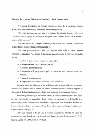152
Opinião da primeira Orientadora Brasileira Prof" Suzana Kabe
A primeira Orientadora do Método Kumon no Brasil foi a professora Suzana
Kabe, em Londrina no estado do Paraná. São suas as palavras:
"Acredito sinceramente que nós, orientadores do método Kumon, poderemos
contribuir para a região e a sociedade em geral com o nosso intuito de expandir o
potencial da crianças."
Devemos modificar o conceito de educação de muitos pais e alunos e solidificar
a idéia de que o estudo pode ser algo agradável.
Para isso, primeiramente, creio que devemos reformular o nosso próprio
conceito de educação. Nós somos os primeiros a compreender o valor dos seguintes
pontos:
I- A idéia de que o estudo é algo recompensador;
-2- .A·importância do estudo realizado no lar;
3- A eficácia do estudo diário;
4- A importância de programar o próprio estudo, ou seja, ter autonomia para
estudar;
5- O valor da auto-instrução;
6- A importância de começar a estudar desde a infância.
Costumo dizer às mães que o curso Kumon não abrange todos os conteúdos
matemáticos. Estudar vai se tomar um prazer somente quando a criança adquirir o
hábito de se dedicar diariamente ao estudo, com o apoio e o incentivo da família.
Enfatizo igualmente que, ao mesmo tempo, a criança desperta para a satisfação
de resolver sozinha as equações. Dessa forma, ela desenvolve a dedicação e a
perseverança, além da capacidade de reflexão e aplicação com o material didático do
Kumon. Gostaria de que a criança pudesse desenvolver a autoconfiança disciplinando-
se com esforço e diligência.
Creio que chegará o dia em que a filosofia educacional nascida no Japão se
enraizará em solo brasileiro e se tomará uma herança cultural inestimável" (Prof"
Suzana Kabe ).(KUMON, 1998, p.119-120)
.: .
 