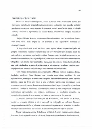153
CONSIDERAÇÕES FINAIS
Diante da pesquisa bibliográfica, aliada á prática como orientadora, espero por
meio deste trabalho, ter angariado subsídios teóricos suficientes para elucidar ao leitor
aquilo que me propus, como objetivo de pesquisa: trazer a real visão sobre o Método
Kumon, e mostrar a importância do cálculo básico presente nos estágios iniciais do
método.
Vejo o Método Kumon, como uma alternativa eficaz para a escola do futuro,
com uma visão mais ampla do ser humano e sua capacidade ilimitada de
desenvolvimento.
A importância que se dá ao aluno como agente ativo e responsável pelo seu
próprio crescimento e desenvolvimento traz um novo horizonte para a escola atual, tão
paternalista. e atreladora, com heróis e vilões. Sua proposta é arrojada ao promover um
estudo desenvolvido no lar, cujos objetivos, características e habilidades são realmente
. atingidos; é um ensino individualizado e capaz, que faz com que o seu aluno entenda o
que está estudando e a partir de então passe a interessar-se, vendo os estudos como
algo prazeroso, obtendo autoconfiança, auto-estima e o autodidatismo.
Com relação à matemática especificamente, o Método Kumon, na pessoa de seu
fundador, professor Toru Kumon, que possuía uma visão ampliada de sua
aplicabilidade, enxergava-a como uma disciplina de habilidade técnica, como veículo
potente, capaz de levar um povo a uma evolução tecnológica espetacular, pois
considerava-a mola mestra do desenvolvimento cerebral, hoje a neurociência confirma
sua visão. Também é admirável, a distribuição, seleção e inter-relação dos conteúdos
matemáticos apresentados nos estágios, justificando os resultados atingidos na
evolução do potencial de seus alunos, em todos os países que se tàz presente.
A pesquisa científica realizada por Dr Kawashima, com alunos do Kumon,
mostra os avanços obtidos a nível cerebral na realização de cálculos básicos,
comprovando sua eficiência, abrindo novos caminhos para novas pesquisas e estudos
no campo de sua utilidade e a validade da calculadora para este tipo de cálculo.
Numa visão geral, ciente de tudo que o Método Kumon é capaz como método
de ensino de abrangência mundial, sirvo-me do presente para discordar inteiramente de
 