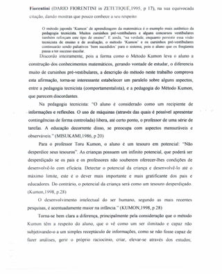 Fiorentini (DARIO FIORENTINI in ZETETIQUE, 1995, P 17), na sua equivocada
citação, dando mostras que pouco conhece a seu respeito:
o método japonês 'Kumon' de aprendizagem da matemática é o exemplo mais autêntico da
pedagogia tecnicista Muitos cursinhos pré-vestibulares e alguns concursos vestibulares
também reforçam este tipo de ensino". E ainda, "na verdade, enquanto persistir essa visão
tecnicista de ensino e de avaliação, o método 'Kumon' e os cursinhos pré-vestibulares
continuarão sendo paliativos 'bem sucedidos' para o sistema, pois o aluno que os freqüenta
passa a ter sucesso escolar.
Discordo inteiramente, pois a forma como o Método Kumon leva o aluno a
construção dos conhecimentos matemáticos, gerando vontade de estudar, o diferencia
muito de cursinhos pré-vestibulares, a descrição do método neste trabalho comprova
esta afirmação, toma-se interessante estabelecer um paralelo sobre alguns aspectos,
entre a pedagogia tecnicista (comportamentalista), e a pedagogia do Método Kumon,
que parecem discordantes.
Na pedagogia tecnicista: "O aluno é considerado como um recipiente de
.' informações e reflexões. O uso de máquinas (atravésdas quaisé possível apresentar
contingências de forma controlada) libera, até certo ponto, o professor de uma série de
tarefas. A educação decorrente disso, se preocupa com aspectos mensuráveis e
observáveis." (MISUKAMI, 1986, P 20)
Para o professor Toru Kumon, o aluno é um tesouro em potencial: "Não
desperdice seus tesouros". As crianças possuem um infinito potencial, que poderá ser
desperdiçado se os pais e os professores não souberem oferecer-lhes condições de
desenvolvê-lo com eficácia. Detectar o potencial da criança e desenvolvê-lo até o
máximo limite, este é o dever mais importante e mais gratificante dos pais e
educadores. Do contrário, o potencial da criança será como um tesouro desperdiçado.
(Kumon,1998, p.28)
O desenvolvimento intelectual do ser humano, segundo as mais recentes
pesquisas, é acentuadamente maior na infância." (KUMON, 1998, P 28)
Toma-se bem clara a diferença, principalmente pela consideração que o método
Kumon têm a respeito do aluno, que o vê como um ser ilimitado e capaz não
subjetivando-o a um simples receptáculo de informações, como se não fosse capaz de
fazer análises, gerir o próprio raciocínio, criar, elevar-se através dos estudos;
 