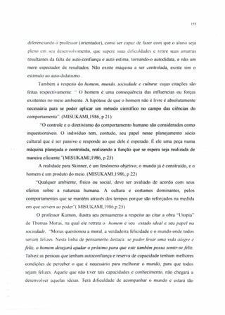 155
diferenciando o professor (orientador), como ser capaz de fazer com que o aluno seja
pleno em seu desenvolvimento, que supere suas dificuldades e retire suas amarras
resultantes da falta de auto-confiança e auto estima, tornando-o autodidata, e não um
mero espectador de resultados. Não existe máquina a ser controlada, existe sim o
estímulo ao auto-didatismo .
Também a respeito do homem, mundo, sociedade e cultura: cujas citações são
feitas respectivamente: c c O homem é uma conseqüência das influencias ou forças
existentes no meio ambiente. A hipótese de que o homem não é livre é absolutamente
necessária para se poder aplicar um método científico no campo das ciências do
comportamento". (MIS UKAMI, 1986, P 21):
"O controle e o diretivismo do comportamento humano são considerados como
inquestionáveis. O indivíduo tem, contudo, seu papel nesse planejamento sócio
cultural que é ser passivo e responde ao que dele é esperado. É ele uma peça numa
. máquina planejada e controlada, realizando a 'função que se espera seja realizada de
maneira eficiente. "(MISUKAMI; 1986, p 25)
A realidade para Skinner, é um fenômeno objetivo; o mundo já é construí do, e o
homem é um produto do meio. (MISUKAMI; 1986, p 22)
"Qualquer ambiente, físico ou social, deve ser avaliado de acordo com seus
efeitos sobre a natureza humana. A cultura e costumes dominantes, pelos
comportamentos que se mantêm através dos tempos porque são reforçados na medida
em que servem ao poder"( MISUKAMI, 1986,p.25)
O professor Kumon, ilustra seu pensamento a respeito ao citar a obra "Utopia"
de Thomas Morus, na qual ele retrata o homem e seu estado ideal e seu papel na
sociedade, "Morus questionou a moral, a verdadeira felicidade e o mundo onde todos
seriam felizes. Nesta linha de pensamento destaca: se puder levar uma vida alegre e
feliz, o homem desejará ajudar o próximo para que este também possa sentir-se feliz.
Talvez as pessoas que tenham autoconfiança e reserva de capacidade tenham melhores
condições de perceber o que é necessário para melhorar o mundo, para que todos
sejam felizes. Aquele que não tiver tais capacidades e conhecimento, não chegará a
desenvolver aquelas idéias. Terá dificuldade de acompanhar o mundo e estará tão
 