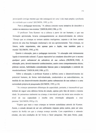 156
preocupado consigo mesmo que não conseguirá ter uma visão mais ampla e profunda
da realidade que o cerca".(KUMON, 1995, p.38)
Para a pedagogia tecnicista, "A ciência consiste numa tentativa de descobrir a
ordem na natureza e nos eventos. "(MISUKAMI; 1986, P 19)
O professor Toru Kumon via a ciência à partir do ser humano, e que sua
formação aprimorada, levaria consequentemente ao desenvolvimento da ciência:
"Desejo que as crianças se tomem adultos inteligentes, capazes e de bom caráter
através de uma boa formação intelectual e de seu aprimoramento. Tais crianças, no
futuro, serão importantes, não apenas para o Japão, mas também para o
mundo."(KUMON, 1995, p 39)
Quanto à educação, para a pedagogia tecnicista: "A educação está intimamente
ligada à transmissão cultural. É quase impossível ao estudante descobrir por si mesmo
qualquer parte substancial da sabedoria de sua cultura ...(SKINER, 1968). A
.educação, pois, deverá transmitir conhecimentos, assim corno comportamentos éticos,"
práticas sociais, habilidades consideradas básicas para a manipulação e controle do
mundo/ambiente."(MISUKAMI, 1986, p.27)
Sobre a educação, o professor Kumon a definia como o desenvolvimento do
potencial humano, de forma individualizada, conduzindo-o ao auto-didatismo, na
medida do seu desenvolvimento descobrir partes substanciais de sua cultura e a uma
curiosidade própria de pesquisador.(KUMON, ]995, p. ]4)
"As crianças apresentam diferenças de capacidade, portanto, é inconcebível que
tenham de seguir uma idêntica forma de estudo, apenas pelo fato de terem a mesma
idade. Se pensarmos realmente na criança, é inevitável que ela inicie seus estudos no
nível de sua capacidade e receba uma orientação adequada a esse
patamar."(KUMON, I995,p. 15).
"Espero que mais e mais crianças se tomem autodidatas através do Kumon.
Assim, o estudo deixará de ser um sofrimento imposto pelos outros, para ser uma
espécie de hobby em que a criança avança sozinha. Com experiência e sabendo
estudar, ela terá condições de ler livros e fazer pesquisas. Daí para frente, pode
•. .
 