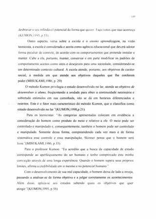157
desbravar o seu infindável potencial da forma que quizer Faço votos que isso aconteça
(KUMON,1995, p 53)
Outro aspecto, versa sobre a escola e o ensino aprendizagem, na visão
tecnicista, a escola é considerada e aceita como agência educacional que deverá adotar
forma peculiar de controle, de acordo com os comportamentos que pretende instalar e
manter. Cabe a ela, portanto, manter, conservar e em parte modificar os padrões de
comportamento aceitos como úteis e desejáveis para uma sociedade, considerando-se
um determinado contexto cultural. A escola atende, portanto, aos objetivos de caráter
social, à medida em que atende aos objetivos daqueles que lhe conferem
poder.(MISUKAMI, 1986, p. 29)
O método Kumon privilegia o estudo desenvolvido no lar, atende ao objetivo de
desenvolver o aluno, freqüentando a unidade para obter a continuidade necessária e
sobretudo estímulos em sua caminhada, isto se dá em horários diferenciados e
. restritos. Esteé o fator mais característico dó método Kumon, que o Classifica corno
estudo desenvolvido no lar."(KUMON, 1998,p.21)
Para os tecnicistas: «As categorias apresentadas colocam em evidência a
consideração do homem como produto do meio e relativo a ele. O meio pode ser
controlado e manipulado e, consequentemente, também o homem pode ser controlado
e manipulado. Somente dessa forma, compreendendo cada vez mais e de forma
sistemática esse controle e essa manipulação, Skinner pensa que o homem será
livre."(MISUKAMI, 1986, p 35)
Para o professor Kumon: «Eu acredito que a busca da capacidade de estudo
corresponde ao aperfeiçoamento do ser humano e tenho comprovado esta minha
convicção através de uma longa experiência. Quando o homem supera seus próprios
limites, afirma a credibilidade em si mesmo e no potencial humano."
Com o desenvolvimento de sua real capacidade, o homem deixa de lado a inveja,
passando a analisar-se de forma objetiva e a julgar corretamente os acontecimentos.
Além disso, aplica-se aos estudos sabendo quais os objetivos que quer
atingir."(KUMON, 1995, p 56)
 
