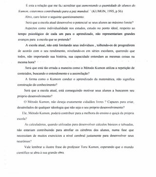 É esta a relação que me faz acreditar que aumentando a quantidade de alunos do
Kumon, estaremos contribuindo para a paz mundial. ,. (KUMON, 1995, P 56)
Abro, caro leitor o seguinte questionamento:
Será que a escola atual desenvolve o potencial se seus alunos ao máximo limite?
Aspectos como individualidade nos estudos, estudo no ponto ideal, respeito ao
tempo psicológico de cada um para o aprendizado, não representariam grandes
avanços para a escola que se pretende?
A escola atual, não está limitando seus indivíduos, tolhendo-os de progredirem
de acordo com o seu rendimento, nivelando-os em séries escolares, querendo que
todos, não importando sua história, sua capacidade entendam as mesmas coisas na
mesma hora? ..
Será que está tão errada a maneira como o Método Kumon utiliza a repetição de
conteúdos, buscando o entendimento e a assimilação?
A forma como o Kumom conduz o aprendizado da matemática, não significa
construção do conhecimento?
Será que a escola atual, está conseguindo motivar seus alunos a buscarem seu
próprio desenvolvimento?
O Método Kumon, não deseja exatamente cidadãos livres ? Capazes para criar,
desatrelados de qualquer ideologia que não seja o seu próprio desenvolvimento?
Ele, Método Kumon, poderá contribuir para a melhora do ensino e quiçá da própria
escola?
As calculadoras, quando utilizadas para desenvolver cálculos básicos e tabuadas,
não estariam contribuindo para atrofiar os cérebros dos alunos, numa fase que
necessitam de muitos exercícios a nível cerebral justamente para desenvolver seus
neurônios?
Vale lembrar a ilustre frase do professor Toru Kumon, esperando que o mundo
científico se abra à sua grande obra.
 