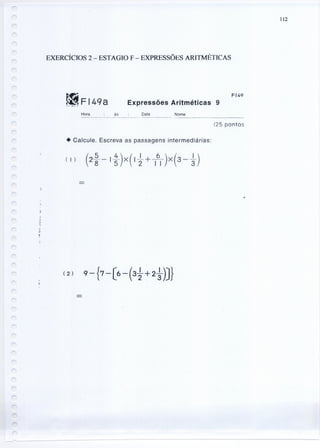 112
EXERCÍCIOS 2 - ESTAGIO F - EXPRESSÕES ARITMÉTICAS
~Fl4qa~ -, .• '" ( <:
FI49
Expressões Aritméticas 9
Hora às: Data Nome
~-------_._------------_. ---------- -----------~--~
(25 pontos
• Calcule. Escreva as passagens intermediárias:
.
)
r
 