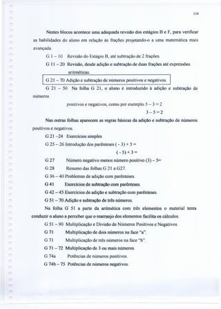 114
Nestes blocos acontece uma adequada revisão dos estágios B e F, para verificar
as habilidades do aluno em relação às frações projetando-o a uma matemática mais
avançada.
G 1- 10 Revisão do Estágio B, até subtração de 2 frações.
G 11- 20 Revisão, desde adição e subtração de duas frações até expressões
aritméticas.
G 21 - 70 Adição e subtração de números positivos e negativos.
G 21 - 50 Na folha G 21, o aluno é introduzido à adição e subtração de
números
positivos e negativos, como por exemplo 5 - 3 = 2
3-5=2
Nas outras folhas aparecem as regras básicas da adição e subtração de números
positivos e negativos.
G 21 -24 Exercícios simples
G 25 - 26 Introdução dos parênteses ( - 3) + 5 =
(- 5) + 3 =
G 27 Número negativo menos número positivo (3) - 5=
G 28 Resumo das folhas G 21 a G27.
G 36 - 40 Problemas de adição com parênteses.
G 41 Exercícios de subtração com parênteses.
G 42 - 45 Exercícios de adição e subtração com parênteses.
G 51 - 70 Adição e subtração de três números.
Na folha G 51 a parte da aritmética com três elementos o material tenta
conduzir o aluno a perceber que o rearranjo dos elementos facilita os cálculos.
G 51 - 90 Multiplicação e Divisão de Números Positivos e Negativos.
G 71 Multiplicação de dois números na face "a".
G 71 Multiplicação de três números na face "b".
G 71-72 Multiplicação de 3 ou mais números.
G 74a Potências de números positivos.
G 74b - 75 Potências de números negativos.
 