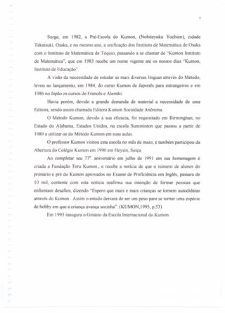 7
Surge, em 1982, a Pré-Escola do Kumon, (Nobiteyuku Yochien), cidade
Takatsuki, Osaka, e no mesmo ano, a unificação dos Instituto de Matemática de Osaka
com o Instituto de Matemática de Tóquio, passando a se chamar de "Kumon Instituto
de Matemática", que em 1983 recebe um nome vigente até os nossos dias "Kumon,
Instituto de Educação".
A visão da necessidade de estudar as mais diversas línguas através do Método,
levou ao lançamento, em 1984, do curso Kumon de Japonês para estrangeiros e em
1986 no Japão os cursos de Francês e Alemão.
Havia porém, devido a grande demanda de material a necessidade de uma
Editora, sendo assim chamada Editora Kumon Sociedade Anônima.
O Método Kumon, devido à sua eficácia, foi requisitado em Birminghan, no
Estado do Alabama, Estados Unidos, na escola Summinton que passou a partir de
1989 a utilizar-se do Método Kumon em suas aulas.
O professor Kumon visitou esta escola no mês de maio; e também participou da
Abertura do Colégio Kumon em 1990 em Heysin, Suíça.
Ao completar seu 77°. aniversário em julho de 1991 em sua homenagem é
criada a Fundação Tom Kumon., e recebe a notícia de que o número de alunos do
primário e pré do Kumon aprovados no Exame de Proficiência em Inglês, passara de
10 mil, contente com esta notícia reafirma sua intenção de formar pessoas que
enfrentam desafios, dizendo "Espero que mais e mais crianças se tornem autodidatas
através do Kumon . Assim o estudo deixará de ser um peso para se tornar uma espécie
de hobby em que a criança avança sozinha". (KUMON,1995, p.53)
Em 1993 inaugura o Ginásio da Escola Internacional do Kumon.
 