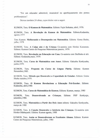 10
"Foi um educador admirável, incansável no aperfeiçoamento dos pontos
problemáticos".
Deixou também 24 obras, cujos títulos vem a seguir.
KUMON, Tom. O Kumon de Matemática. Editora: Fujin Seikatsu, abril, 1976.
KUMON, Tom. A Revolução do Kumon de Matemática. Editora:Kodansha,
agosto, 1977.
Tom Kumon. Melhorando o Desempenho em Matemática. Editora: Goma Shobo,
julho, 1978
KUMON, Tom. A Culpa não é da Criança Co-autoria com Hiroko Kuramoto.
Editora: Kumon Centro de Pesquisas Matemáticas janeiro, 1979.
KUMON, Tom. Revolução na Educação em Casa. Co-autoria com Dailbuka et alii.
Editora: Kodansha,maio, 1979.
KUMON, Tom. Curso de Matemática com Amor. Editora: Gakushu Kenkyusha,
junho,1979.
KUMON, Tom. Proposta do Curso de Língua Pátria. Editora: Kumon
Novembro,1985.
KUMON, Tom. Método que Desenvolve a Capacidade de Estudar. Editora: Goma
Shobo outubro, 1979.
KUMON, Tom. O Kumon Revoluciona a Educação Pré-Escolar. Editora:
Kodansha, abril,1986
KUMON, Tom. Curso de Matemática do Kumon. Editora: Kumon, março, 1980
KUMON, Tom. Desenvolvendo as Crianças. Editora: PHP Kenkyujo,
setembro,1986.
KUMON, Tom. Matemática a Partir dos Dois Anos editora: Gakushu Kenkyusha,
março de 1980
KUMON, Tom. A Canção Desenvolve o Intelecto das Crianças. Co-autoria com
Hiroko Odabayashi. Editora: Kumon agosto, 1988
KUMON, Tom. Assim se Desenvolveram os Excelentes Alunos. Editora: Kumon
Centro de Pesquisas Matemáticas, julho, 1980
 