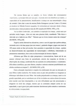 13
Da mesma forma que as canções, os livros infantis são extremamente
importantes, a princípio lidos por seus pais, trazendo além dos benefícios já citados, a
capacidade de ler precocemente, beneficiando a criança em sua concentração e força
de vontade. Cabe citar o caso da menina Shoko Kanagawa que aos 3 anos e 10 meses
já estudava no Método Kumon equações, foi estimulada por seus pais desde o berço,
aos dois anos e meio já cantava mais de 200 canções.(KUMON, 1995, p.18).
Ao se referir à televisão , era contrário à exposição da criança, ainda mais por
períodos muito longos, dizia ser esta uma péssima babá, ressaltando "Não deixe a
televisão ser a babá de seu filho". "Deixem que os livros tomem conta das crianças"
(KUMON, 1995,p.28).
Sugeriu outras alternativas educativas, como o uso de jogos tipo quebra-cabeça,
iniciando com o de duas peças (aos seis meses) ,podendo chegar a jogos com mais de
300 peças ainda na fase pré-escolar; bem ajustados à capacidade da criança, ajudam
no desenvolvimento das capacidades de memorização e inferência, relacionadas ao
pensamento matemático, bem como na discriminação de formas e figuras .
Afirmava que filhos de mães perspicazes e comunicativas, fazem até de um~ ,
passeio informal uma fonte de aprendizado, através das respostas às dúvidas e
observações da criança, conferindo-lhe um aumento de conhecimentos e vocabulário.
(Há relatos científicos, que estes fatores, simples e naturais estariam possibilitando nas
células cerebrais as sinapses'}. (KUMON,1995, p.28)
Outra colocação importante à respeito da colaboração dos pais na educação de
seus filhos é saber avaliá-Ios. Por muitas vezes os pais não percebem ou imaginam as
diferenças individuais de seus filhos. Isto acaba prejudicando as crianças, tanto as de
grande capacidade, pois se satisfazem em vê-Ias niveladas aos outros alunos da mesma
série escolar com bom desempenho, e as com dificuldades que são pressionadas a
chegarem no nível dos colegas, mesmo que os conteúdos estejam acima de sua
capacidade, o que é grave pois pode ocasionar desinteresse pelos estudos e sentimento
de inferioridade e incapacidade.
I Sinapses- Região de contato entre dois neurônios.
 