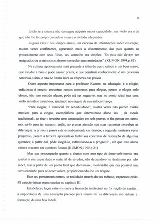 14
Então se a criança não consegue adquirir maior capacidade, sua visão era a de
que não lhe foi proporcionado o meio e o método adequados.
Julgava existir nos tempos atuais, um excesso de informações sobre educação,
muitas vezes conflitantes, agravando mais o discemimento dos pais quanto ao
procedimento com seus filhos, seu conselho era simples: "Os pais não devem ser
resignados ou pretensiosos, devem controlar suas ansiedades". (KUMON,1998,p.95).
Na cultura japonesa está mais presente a idéia de que o estudo é um bem maior,
que estudar é bom e pode causar prazer, e que construir conhecimento é um processo
contínuo diário, e não de última hora às vésperas das provas .
Outro aspecto importante para o professor Kumon, na educação, é o elogio,
enfatizava é preciso encontrar pontos concretos para elogiar, porém o elogio pelo
elogio, não tem sentido algum, pode até ser negativo, mas no ponto ideal traz uma
visão sensata e carinhosa, ajudando no resgate de sua autoconfiança.
"Para elogiar, é essencial ter sensibilidade", muitas vezes não parece existir
motivos para o elogio, exemplificou que determinado aluno seu , da escola
tradicional:, ao tirar o terceiro zero consecutivo em três provas, o fez pensar em como
motivá-Io para ter sucesso, então, ao prestar atenção nas suas respostas percebeu as
diferenças: a primeira prova estava praticamente em branco, a segunda mostrava certo
progresso, porém a terceira apresentava tentativas concretas de resolução de algumas
questões; à partir daí, pôde elogiá-Io, estimulando-o a progredir, até que este aluno
obteve o acerto em questões futuras.(KUMON, I995,p.24)
Mas sua preocupação quanto a alunos com este tipo de desenvolvimento era
ajustar à sua capacidade o material de estudos, não deixando-o no desânimo por não
saber, mas a partir de um ponto fácil que dominasse, mostrar-lhe que era possível um
novo caminho para se desenvolver, proporcionando-lhe um resgate.
Este seu pensamento tomou-se realidade através do seu método; expressos pelas
88 características mencionadas no capítulo IH.
Estabeleceu laços estreitos entre a formação intelectual na formação do caráter,
a importância de uma educação precoce para minimizar as diferenças individuais e
formação de uma boa índole.
 