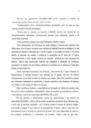 15
Ilustrou seu pensamento (KUMON,1995, p.35) contando a história do
dramaturgo japonês, Ihara Saikaku, sobre a inveja:
"TORNARINO lEGA BINBONANOWA KAMANO AJI" (O fato de meu
vizinho ser pobre me traz satisfação).
Achava que as crianças ao fazerem o Método Kumon, na medida de seu
desenvolvimento intelectual, tornar-se-iam pessoas mais bondosas, gentis e de
capacidade ampliada.
Casos concretos comprovam suas afirmações, citados a seguir:
Num reformatório da Província de Aichi (Japão) a maioria dos internos com
idade entre 14 e 16 anos, iniciaram seus estudos no Método Kumon no estágio 2 A )de
matemática (adição e subtração de 1° série/I" grau). A evolução foi ótima e 10 meses
depois já estavam no estágio I (refere-se a conteúdos da 8° série do 1° grau),
simultaneamente a este rápido avanço nos estudos, verificou-se uma mudança de
postura: houve uma diminuição notável nas infrações e situações de violência,
passaram a se dedicar em atividades culturais e a acreditar em si mesmos, a lutar para
atingir os seus objetivos.
Outra experiência aconteceu em Shinyou , uma escola de 1° grau Chinesa, ao
freqüentarem o método Kumon num período de 8 meses, 38 dos 40 alunos
ultrapassaram a sua série escolar em apenas seis meses, além dos beneficios quanto
aos conteúdos matemáticos aprendidos, o diretor percebeu uma mudança de postura
em relação à assimilação do hábito de estudar.
Para o professor Kumon, a importância na formação do hábito de estudar, está
em tomar o aluno autodidata, independente, capaz de resolver seus problemas sozinho;
a isto chamou reserva de capacidade (KUMON, 1995, p.36).
Na sua opinião, a solidariedade resulta da autoconfiança e da reserva de
capacidade (KUMON , 1995, p.38) ao relatar as palavras da mãe de Koji-Shimada (aos
5 anos que já resolvia equações , na 2°/1°grau cursou 9 meses de Kumon Inglês,
concluindo o estágio P que refere-se a conteúdos do 2° grau) , sobre o que mais lhe
impressionou com o sucesso do menino no Kumon, foi a sua capacidade de resolver
seus próprios problemas.e a autonomia nos estudos.. Estava certa de que estes
 