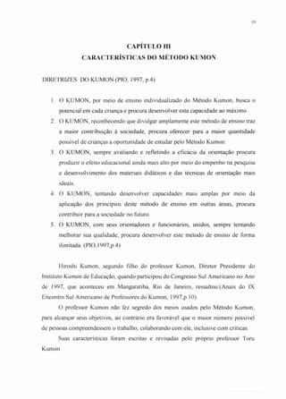 19
CAPÍTULom
CARACTERÍSTICAS DO MÉTODO KUMON
DIRETRIZES DO KUMON (PIO, 1997, p.4)
1. O KUMON, por meio de ensino individualizado do Método Kumon, busca o
potencial em cada criança e procura desenvolver esta capacidade ao máximo.
2. O KUMON, reconhecendo que divulgar amplamente este método de ensino traz
a maior contribuição à sociedade, procura oferecer para a maior quantidade
possível de crianças a oportunidade de estudar pelo Método Kumon.
3. O KUMON, sempre avaliando e refletindo a eficácia da orientação procura
produzir o efeito educacional ainda mais alto por meio do empenho na pesquisa
e desenvolvimento dos materiais didáticos e das técnicas de orientação mais
ideais.
4. O KUMON, tentando desenvolver capacidades mais amplas por meio da
aplicação dos princípios deste método de ensino em outras áreas, procura
contribuir para a sociedade no futuro.
5. O KUMON, com seus orientadores e funcionários, unidos, sempre tentando
melhorar sua qualidade, procura desenvolver este método de ensino de forma
ilimitada. (PIO, 1997,p.4)
Hiroshi Kumon, segundo filho do professor Kumon, Diretor Presidente do
Instituto Kumon de Educação, quando participou do Congresso Sul Americano no Ano
de 1997, que aconteceu em Mangaratiba, Rio de Janeiro, ressaltou:(Anais do IX
Encontro Sul Americano de Professores do Kumon, 1997,p.l0).
O professor Kumon não fez segredo dos meios usados pelo Método Kumon,
para alcançar seus objetivos, ao contrário era favorável que o maior número possível
de pessoas compreendessem o trabalho, colaborando com ele, inclusive com críticas.
Suas características foram escritas e revisadas pelo próprio professor Toru
Kumon.
 