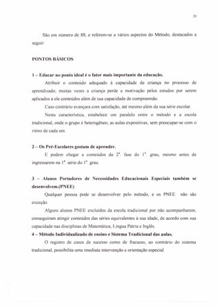 20
São em número de 88, e referem-se a vários aspectos do Método, destacados a
seguir:
PONTOS BÁSICOS
1 - Educar no ponto ideal é o fator mais importante da educação.
Atribuir o conteúdo adequado à capacidade da cnança no processo de
aprendizado; muitas vezes a criança perde a motivação pelos estudos por serem
aplicados a ele conteúdos além de sua capacidade de compreensão.
Caso contrário avançara com satisfação, até mesmo além da sua série escolar.
Nesta característica, estabelece um paralelo entre o método e a escola
tradicional, onde o grupo é heterogêneo, as aulas expositivas, sem preocupar-se com o
ritmo de cada um.
2 - Os Pré-Escolares gostam de aprender.
E podem chegar a conteúdos da 2a
. fase do 1°. grau, mesmo antes de
ingressarem na 1a. série do 1°. grau.
3 - Alunos Portadores de Necessidades Educacionais Especiais também se
desenvolvem.(PNEE)
Qualquer pessoa pode se desenvolver pelo método, e os PNEE não são
exceção.
Alguns alunos PNEE excluídos da escola tradicional por não acompanharem,
conseguiram atingir conteúdos das séries equivalentes à sua idade, de acordo com sua
capacidade nas disciplinas de Matemática, Língua Pátria e Inglês.
4 - Método Individualizado de ensino e Sistema Tradicional das aulas.
O registro de casos de sucesso como de fracasso, ao contrário do sistema
tradicional, possibilita uma imediata intervenção e orientação especial.
 