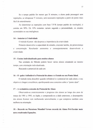 23
Se o tempo padrão for menor que X minutos, o aluno pode prosseguir sem
repetições, se ultrapassar Y minutos, será necessário repetições a partir do ponto mais
fácil de entendimento.
Ao determinar as repetições com base T.P.R (tempo padrão de resolução), é
correta em 90%. Os 10% restantes variam segundo a personalidade, os estudos
acumulados ou sua inteligência.
14 - Anterior à Criatividade
O método Kumon não despreza a importância da criatividade.
Primeiro desenvolve a capacidade de estudos, executar tarefas, de perseverança
e concentração. Resultando autonomia e conseqüentemente desenvolverá a
criatividade.
15 - Ensino individualizado para muitos alunos
Nas unidades do Método podem haver vários alunos estudando ao mesmo
tempo, com orientação individualizada.
Buscando o potencial de cada um.
16 - O quão é infindável o Potencial do aluno e o Estudo no seu Ponto Ideal.
O método tenta descobrir quando infindável é o potencial de cada aluno, e seu
objetivo é chegar à excelência; aperfeiçoando seus conceitos sobre o "ponto ideal".
17 - A verdadeira extensão do Potencial do Aluno
Observando-se estatisticamente o progresso dos alunos ao longo dos anos de
março de 1981 a 1995, no Japão, e comparando-os a dado anteriores, o desempenho
dos alunos Kumon vem melhorando sensivelmente, o que comprova também uma
melhora na orientação.
18 - Recorde na Maratona Mundial Versus recorde do Aluno Pré-Escolar mais
novo resolvendo Equações.
 
