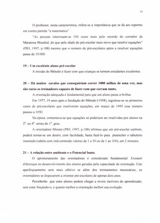 24
°professor, nesta característica, refere-se à importância que se dá aos esportes
em contra partida "à matemática".
"As pessoas interessam-se 100 vezes mais pelo recorde do corredor da
Maratona Mundial, do que pela idade do pré-escolar mais novo que resolve equações"
(PIO, 1997, p.188) mesmo que o número de pré-escolares aptos a resolver equações
passe de 10.000.
19 - Um excelente aluno pré-escolar
A missão do Método é fazer com que crianças se tornem estudantes excelentes.
20 - Há muitos cavalos que conseguiriam correr 1000 milhas de uma vez, mas
são raros os treinadores capazes de fazer com que corram tanto.
A orientação adequada é fundamental para que um aluno passe a brilhar.
Em 1977, 19 anos após a fundação do Método (1958), registrou-se os primeiros
casos de pré-escolares que resolveram equações, em março de 1995 esse número
passou a 1050.
Na época, comentava-se que equações só poderiam ser resolvidas por alunos na
2a
. ou 4a
. séries do 1°. grau.
A orientadora Minato (PIO, 1997, p.188) afirmou que um pré-escolar canhoto,
poderá tomar-se um destro, com facilidade, basta fazê-lo para preencher o tabuleiro
imantado (tabela com imã contendo valores de I a 30 ou de 1 ao 100), em 2 minutos.
21 - A relação entre ambiente e o Potencial Inato.
° aprimoramento das orientadoras é considerado fundamental. Existem
diferenças no desenvolvimento dos alunos geradas pela capacidade de orientação. Este
aperfeiçoamento será mais efetivo se além dos treinamentos necessários, os
orientadores se dispuserem a orientar pré-escolares de apenas dois anos.
Perceberão que estes alunos podem chegar a níveis incríveis de aprendizado,
sem estar forçando-o, e quanto melhor a orientação melhor sua evolução
 