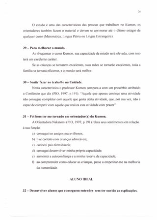 26
o estudo é uma das características das pessoas que trabalham no Kumon, os
orientadores também fazem o material e devem se aprimorar até o último estágio de
qualquer curso (Matemática, Língua Pátria ou Língua Estrangeira).
29 - Para melhorar o mundo.
Ao freqüentar o curso Kumon, sua capacidade de estudo será elevada, com isso
terá um excelente caráter.
Se as crianças se tornarem excelentes, suas mães se tornarão excelentes, toda a
família se tornará eficiente, e o mundo será melhor.
30 - Sentir fazer no trabalho na Unidade.
Nesta característica o professor Kumon compara-a com um provérbio atribuído
a Confúncio que diz (PIO, 1997, p.191). "Aquele que apenas conhece uma atividade
não consegue completar com aquele que gosta desta atividade, que, por sua vez, não é
capaz de competir com aquele que realiza esta atividade com prazer".
31- Foi bom ter me tornado um orientador(a) do Kumon.
A Orientadora Nakatomi (PIO, 1997, p.191) relata seus sentimentos em relação
à sua função:
a) consegui ter amigos maravilhosos;
b) tive contato com crianças admiráveis;
c) conheci pais formidáveis;
d) consegui desenvolver minha própria capacidade;
e) aumentei a autoconfiança e a minha reserva de capacidade;
f) ao compreender como educar as crianças, passe a empenhar-me na melhoria
da humanidade.
ALUNO IDEAL
32 - Desenvolver alunos que conseguem entender sem ter ouvido as explicações.
 