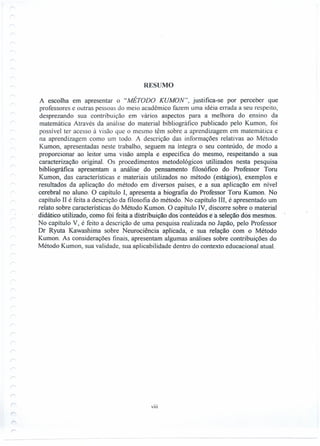 RESUMO
A escolha em apresentar o "MÉTODO KUMON", justifica-se por perceber que
professores e outras pessoas do meio acadêmico fazem uma idéia errada a seu respeito,
desprezando sua contribuição em vários aspectos para a melhora do ensino da
matemática Através da análise do material bibliográfico publicado pelo Kumon, foi
possível ter acesso à visão que o mesmo têm sobre a aprendizagem em matemática e
na aprendizagem como um todo. A descrição das informações relativas ao Método
Kumon, apresentadas neste trabalho, seguem na íntegra o seu conteúdo, de modo a
proporcionar ao leitor uma visão ampla e específica do mesmo, respeitando a sua
caracterização original. Os procedimentos metodológicos utilizados nesta pesquisa
bibliográfica apresentam a análise. do pensamento filosófico do Professor Toru
Kumon, das características e materiais utilizados no método (estágios), exemplos e
resultados da aplicação do método em diversos países, e a sua aplicação em nível
cerebral no aluno. O capítulo I, apresenta a biografia do Professor Toru Kumon. No
capítulo II é feita a descrição da filosofia do método. No capítulo III, é apresentado um
relato sobre características do Método Kumon. O capítulo IV, discorre sobre o material
didático utilizado, como f6Í feita a distribuição dos 'conteúdos e a seleção dós mesmos.
No capítulo V, é feito a descrição de uma pesquisa realizada no Japão, pelo Professor
Dr Ryuta Kawashima sobre Neurociência aplicada, e sua relação com o Método
Kumon. As considerações finais, apresentam algumas análises sobre contribuições do
Método Kumon, sua validade, sua aplicabilidade dentro do contexto educacional atual.
VIII
------
 