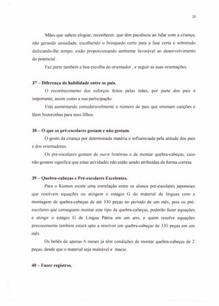 28
Mães que sabem elogiar, reconhecer, que têm paciência ao lidar com a criança,
não gerando ansiedade, escolhendo o brinquedo certo para a fase certa e sobretudo
dedicando-lhe tempo; estão proporcionando ambiente favorável ao desenvolvimento
do potencial .
Faz parte também a boa escolha do orientador , e seguir as suas orientações.
37 - Diferença de habilidade entre os pais.
O reconhecimento dos esforços feitos pelas mães, por parte dos pars é
importante, assim como a sua participação.
Está aumentando consideravelmente o número de pais que ensinam canções e
lêem historinhas para seus filhos.
38 - O que os pré-escolares gostam e não gostam.
O gosto da criança por determinada matéria é influenciada pela atitude dos pais
e dos orientadores.
Os pré-escolares gostam de ouvir histórias e de montar quebra-cabeças, caso
não gostem significa que estas atividades não estão sendo atribuídas de forma correta.
39 - Quebra-cabeças e Pré-escolares Excelentes.
Para o Kumon existe uma correlação entre os alunos pré-escolares japoneses
que resolvem equações ou atingem o estágio G do material de línguas com a
montagem de quebra-cabeças de até 330 peças no período de um mês, pois os pré-
escolares que conseguem montar este tipo de quebra-cabeças, poderão fazer equações
e atingir o estágio G de Língua Pátria em um ano, e quem resolve equações
precocemente também estará apto a resolver um quebra-cabeças de 330 peças em um
mês.
Os bebês de apenas 6 meses já têm condições de montar quebra-cabeças de 2
peças, desde que o material seja maleável e macio.
40 - Fazer registros.
 