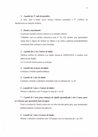30
1. A partir do r.mês de gravidez.
A mãe, fará o beber ouvir música clássica (exemplo a 5a
. sinfonia de
Beethoven) ou canções infantis.
2. Desde o nascimento.
Continuar tocando música clássica e as canções infantis.
Trabalhar com os cartões educativos (em n.? de 100 cartões ,que apresentam
numa face a figura do animal ou objeto e na outra a palavra correspondente)
mostrando-lhes somente a face ilustrada.
3. A partir dos 2 ou 3 meses de idade.
Mostrar cartões do alfabeto (no Japão chama-se HlRAGANA e cartões com
palavras em Inglês.
Ler livros de história para as crianças.
4. A partir dos 6 meses de idade:
Começar a montar quebra-cabeças.
5. A partir de 1 ano de idade:
Começar a montar o tabuleiro imantado com os números de 1 a 30 .
6. A partir de 1ano e 3meses de idade:
Montar o tabuleiro com 50 peças ou seja do 1 ao 50.
7. A partir de 1 ano para crianças de rápido aprendizado e dos 2 anos, para
as crianças que aprendem mais devagar:
Fazer a criança ler frases curtas em voz alta escritas pelos pais, que aumentarão
gradativamente o número de palavras.
8. A partir de 1 ano e 6 meses de idade:
Montar o tabuleiro completo com 100 peças; com os numerais do 1 ao 100.
 