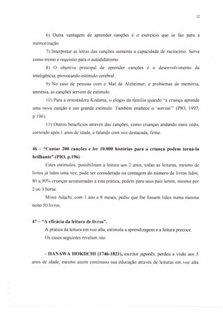 32
6) Outra vantagem de aprender canções é o exercício que se faz para a
memorização.
7) Interpretar as letras das canções aumenta a capacidade de raciocínio. Serve
como treino e requisito para o autodidatismo.
8) O objetivo principal de aprender canções é o desenvolvimento da
inteligência, provocando estímulo cerebral.
9) No caso de pessoas com o Mal de Alzheimer, e problemas de memória,
amnésia, as canções servem de estímulo.
10) Para a orientadora Kodama, o elogio da família quando "a criança aprende
uma nova canção é um grande estímulo. Também enaltece o 'sorriso?' (PIO, 1997,
p.196).
11) Outros beneficios através das canções, como crianças andando mais cedo,
correndo após 1 anos de idade, e falando com voz destacada, firme.
46 - "Cantar 200 canções e ler 10.000 histórias para a criança podem torná-Ia
brilhante".(PIO, p.196)
Estes estímulos, possibilitam a leitura aos 2 anos, todas as leituras, mesmo de
livros já lidos uma vez, pode ser considerada na contagem do número de livros lidos;
80 a 90% crianças acostumadas a esta prática, pedem para seus pais lerem, mesmo por
2 ou 3 horas.
Miwa Adachi, com 1 ano e 8 meses, pediu que lhe fossem lidos numa mesma
noite 50 livros.
47 - "A eficácia da leitura de livros".
A prática da leitura em voz alta, estimula a aprendizagem e a leitura precoce.
Os casos seguintes revelam isto:
- HANAWA HOKIICHI (1746-1821), escritor japonês, perdeu a visão aos 5
anos de idade, mesmo assim continuou sua educação através de leituras em voz alta
 