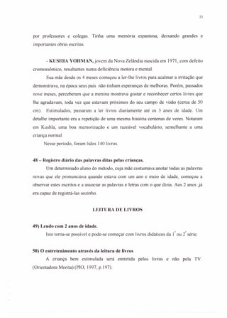 33
por professores e colegas. Tinha uma memória espantosa, deixando grandes e
importantes obras escritas.
- KUSHIA YOHMAN, jovem da Nova Zelândia nascida em 1971, com defeito
cromossômico, resultantes numa deficiência motora e mental.
Sua mãe desde os 4 meses começou a ler-lhe livros para acalmar a irritação que
demonstrava, na época seus pais não tinham esperanças de melhoras. Porém, passados
nove meses, perceberam que a menina mostrava gostar e reconhecer certos livros que
lhe agradavam, toda vez que estavam próximos do seu campo de visão (cerca de 50
em). Estimulados, passaram a ler livros diariamente até os 3 anos de idade. Um
detalhe importante era a repetição de uma mesma história centenas de vezes. Notaram
em Kushla, uma boa memorização e um razoável vocabulário, semelhante a uma
criança normal.
Nesse período, foram lidos 140 livros.
48 - Registro diário das palavras ditas pelas crianças.
Um determinado aluno do método, cuja mãe costumava anotar todas as palavras
novas que ele pronunciava quando estava com um ano e meio de idade, começou a
observar estes escritos e a associar as palavras e letras com o que dizia. Aos 2 anos ,já
era capaz de registrá-Ias sozinho.
LEITURA DE LIVROS
49) Lendo com 2 anos de idade.
Isto toma-se possível e pode-se começar com livros didáticos da I" ou i série.
50) O entretenimento através da leitura de livros
A criança bem estimulada será entretida pelos livros e não pela TV.
(Orientadora Morita) (PIO, 1997, p.197).
 