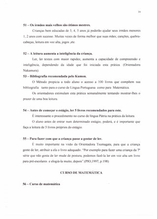 34
51 - Os irmãos mais velhos são ótimos mestres.
Crianças bem educadas de 3, 4, 5 anos já poderão ajudar seus irmãos menores
1, 2 anos com sucesso. Muitas vezes de forma melhor que suas mães; canções, quebra-
cabeças, leitura em voz alta, jogos ,etc.
52 - A leitura aumenta a inteligência da criança.
Ler, ler textos com maior rapidez, aumenta a capacidade de compreensão e
inteligência, dependendo da idade que foi iniciada esta prática. (Orientadora
Nakamura).
53 - Bibliografia recomendada pelo Kumon.
O Método propicia a todo aluno o acesso a 100 livros que compõem sua
bibliografia tanto para o curso de Língua Portuguesa como para Matemática.
Os orientadores estimulam esta prática semanalmente tentando mostrar-lhes o
prazer de uma boa leitura.
54 - Antes de começar o estágio, ler 5 livros recomendados para este.
É interessante o procedimento no curso de língua Pátria na prática da leitura.
O aluno antes de entrar num determinado estágio, poderá, e é importante que
faça a leitura de 5 livros próprios do estágio.
55 - Para fazer com que a criança passe a gostar de ler.
É muito importante na visão da Orientadora Tsumagata, para que a criança
goste de ler, atribuir a ela o livro adequado. "Por exemplo para fazer uma criança da T'
série que não gosta de ler mude de postura, podemos fazê-Ia ler em voz alta um livro
para pré-escolares e elogiá-Ia muito, depois".(PIO, 1997, p.198)
CURSO DE MATEMÁTICA
56 - Curso de matemática
 