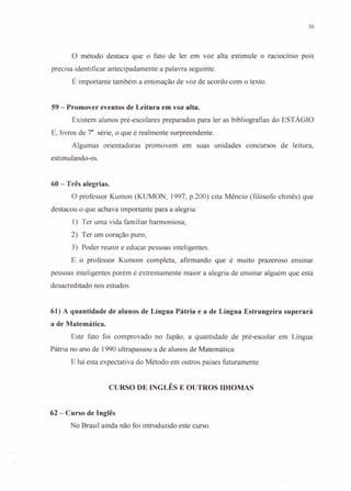 36
o método destaca que o fato de ler em voz alta estimule o raciocínio pois
precisa identificar antecipadamente a palavra seguinte.
É importante também a entonação de voz de acordo com o texto.
59 - Promover eventos de Leitura em voz alta.
Existem alunos pré-escolares preparados para ler as bibliografias do ESTÁGIO
E, livros de 78
. série, o que é realmente surpreendente.
Algumas orientadoras promovem em suas unidades concursos de leitura,
estimulando-os.
60 - Três alegrias.
O professor Kumon (KUMON, 1997, p.200) cita Mêncio (filósofo chinês) que
destacou o que achava importante para a alegria:
1) Ter uma vida familiar harmoniosa;
2) Ter um coração puro;
3) Poder reunir e educar pessoas inteligentes.
E o professor Kumom completa, afirmando que é muito prazeroso ensmar
pessoas inteligentes porém é extremamente maior a alegria de ensinar alguém que está
desacreditado nos estudos.
61) A quantidade de alunos de Língua Pátria e a de Língua Estrangeira superará
a de Matemática.
Este fato foi comprovado no Japão, a quantidade de pré-escolar em Língua
Pátria no ano de 1990 ultrapassou a de alunos de Matemática.
E há esta expectativa do Método em outros países futuramente.
CURSO DE INGLÊS E OUTROS IDIOMAS
62 - Curso de Inglês
No Brasil ainda não foi introduzido este curso.
 