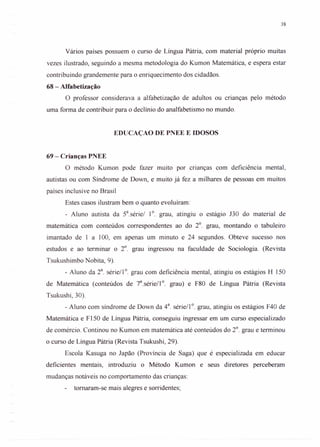 38
Vários países possuem o curso de Língua Pátria, com material próprio muitas
vezes ilustrado, seguindo a mesma metodologia do Kumon Matemática, e espera estar
contribuindo grandemente para o enriquecimento dos cidadãos.
68 - Alfabetização
O professor considerava a alfabetização de adultos ou crianças pelo método
uma forma de contribuir para o declínio do analfabetismo no mundo.
EDUCAÇAO DE PNEE E IDOSOS
69 - Crianças PNEE
O método Kumon pode fazer muito por cnanças com deficiência mental,
autistas ou com Síndrome de Down, e muito já fez a milhares de pessoas em muitos
países inclusive no Brasil
Estes casos ilustram bem o quanto evoluíram:
- Aluno autista da Sa.série/ 1°. grau, atingiu o estágio J30 do material de
matemática com conteúdos correspondentes ao do 2°. grau, montando o tabuleiro
imantado de 1 a 100, em apenas um minuto e 24 segundos. Obteve sucesso nos
estudos e ao terminar o 2°. grau ingressou na faculdade de Sociologia. (Revista
Tsukushimbo Nobita, 9).
- Aluno da 2a. série/1°. grau com deficiência mental, atingiu os estágios H 150
de Matemática (conteúdos de 7a.série/1 0. grau) e F80 de Língua Pátria (Revista
Tsukushi, 30).
- Aluno com síndrome de Down da 4a. série/1 0. grau, atingiu os estágios F40 de
Matemática e F150 de Língua Pátria, conseguiu ingressar em um curso especializado
de comércio. Continou no Kumon em matemática até conteúdos do 2°. grau e terminou
o curso de Língua Pátria (Revista Tsukushi, 29).
Escola Kasuga no Japão (Província de Saga) que é especializada em educar
deficientes mentais, introduziu o Método Kumon e seus diretores perceberam
mudanças notáveis no comportamento das crianças:
tomaram-se mais alegres e sorridentes;
 