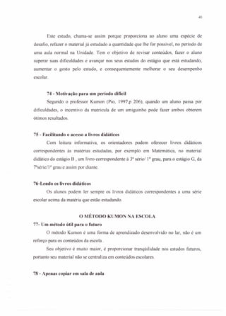 40
Este estudo, chama-se assim porque proporciona ao aluno uma espécie de
desafio, refazer o material já estudado a quantidade que lhe for possível, no período de
uma aula normal na Unidade. Tem o objetivo de revisar conteúdos, fazer o aluno
superar suas dificuldades e avançar nos seus estudos do estágio que está estudando,
aumentar o gosto pelo estudo, e consequentemente melhorar o seu desempenho
escolar.
74 - Motivação para um período difícil
Segundo o professor Kumon (Pio, 1997,p 206), quando um aluno passa por
dificuldades, o incentivo da matrícula de um amiguinho pode fazer ambos obterem
ótimos resultados.
75 - Facilitando o acesso a livros didáticos
Com leitura informativa, os orientadores podem oferecer livros didáticos
correspondentes às matérias estudadas, por exemplo em Matemática, no material
didático do estágio B , um livro correspondente à 3a
série/ 10
grau, para o estágio G, da
7a
série/1 o grau e assim por diante.
76-Lendo os livros didáticos
Os alunos podem ler sempre os livros didáticos correspondentes a uma série
escolar acima da matéria que estão estudando.
o MÉTODO KUMON NA ESCOLA
77- Um método útil para o futuro
O método Kumon é uma forma de aprendizado desenvolvido no lar, não é um
reforço para os conteúdos da escola.
Seu objetivo é muito maior, é proporcionar tranqüilidade nos estudos futuros,
portanto seu material não se centraliza em conteúdos escolares.
78 - Apenas copiar em sala de aula
 
