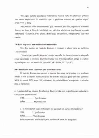 41
"No Japão durante as aulas de matemática, mais de 90% dos alunos do 2° Grau
são meros copiadores do conteúdo que o professor escreve no quadro negro"
(PIO, 1997, p. 206).
Não pensam sobre a matéria mais que 3 minutos, este fato, segundo o professor
Kumon se deve à falta de habilidade em cálculos algébricos, justificando o quão
importante é desenvolver no aluno a habilidade em cálculos, ultrapassando sua série
escolar.
79- Para ingressar nas melhores universidades
Um dos méritos do Método Kumon é preparar o aluno para as melhores
Universidades.
"Aquele que, quando pequeno, começa a estudar de forma contínua e adequada
à sua capacidade e, no início do primeiro grau (nas primeiras séries), atinge o nível do
segundo grau, terá um vestibular tranqüilo". (KUMON, 1995, p. 42 )
80 - Resultados mais rápido do que os outros cursos
O método Kumon não possui o sistema das aulas particulares e o resultado
obtido é bem diferente, numa pesquisa de opinião realizada pela televisão japonesa
NHK no ano de 1970, com 100 professores de ginásio obteve os seguintes resultados
para as perguntas:
a.. A capacidade de estudos dos alunos é desenvolvida com os professores particulares
e em cursos preparatórios?
SIM 12 professores
NÃO 88 professores
a.. Já ministraram aulas particulares ou lecionam em cursos preparatórios?
SIM 21 professores
NÃO 79 professores
Pelas respostas a análise feita pelo professor Kumon foi a seguinte:
 