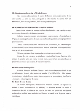43
83 - Bom desempenho escolar e Método Kumon
Há a comprovação estatística de alunos do Kumon com estudos acima de sua
série escolar, 3 anos ou mais, conseguem a nota máxima na escola: 90% em
Matemática, 95% em Língua Pátria, 97% em Língua Estrangeira.
84- A grande eficácia do Kumon nos exames de admissão
Nestes exame o essencial para que o aluno obtenha êxito, é que consiga escrever
as respostas das questões rápida e corretamente.
No Japão os alunos prestam um exame para poderem cursar a Segunda fase do
10
grau em escolas particulares. É usual que os alunos frequentem cursos preparatórios
para tais exames.
Como o Kumon confere estas habilidades aos seus alunos, já é o bastante para
se obter sucesso, se ele estiver adiantado no material do Kumon o correspondente a
duas ou três séries ou até mais.
O Kumon prepara o aluno para estudar sozinho as outras matérias.
No caso dos pré escolares, ao estudarem o material de Língua Japonesa até o
estágio G, estarão aptos ao exame e ainda mais, desenvolvem as capacidades de
percepção do mundo que os cerca, de raciocínio e crítica.
85 - Prevenindo a delinqüência
A análise feita pelo professor Kumon, a partir de sua longa experiência, é que
os delinqüentes juvenis não gostam de estudar (Pio, 1997,p.209) . Mas quando
oportunizado o método Kumon a estes alunos, percebeu-se uma mudança significativa
, passaram a estudar e gostar da escola.
86 - Ponto de vista da mãe
Em diversas bibliografias, (O Infindável Potencial Humano; Os segredos do
Método Kumon; Características do Método), o professor Kumon se refere à
importância dos pais na educação, em especial das mães, e o quanto sua percepção e
ajuda podem conferir bons resultados no Kumon, na escola e no despertar para as
habilidades.
 