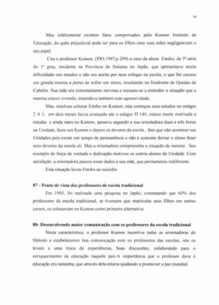 44
Mas infelizmente existem fatos comprovados pelo Kumon Instituto de
Educação, do quão prej udicial pode ser para os filhos caso suas mães negligenciem o
seu papel.
Cita o professor Kumon, (PIO,1997,p 209) o caso da aluna Emiko, da 53 série
do 10
grau, residente na Província de Saitama no Japão, que apresentava muita
dificuldade nos estudos e não era aceita por seus colegas na escola, o que lhe causou
um grande trauma a ponto de sofrer um stress, resultando na Síndrome de Quedas de
Cabelos. Sua mãe era extremamente nervosa e recusou-se a entender a situação que a
menina estava vivendo, tratando-a também com agressividade.
Mas, resolveu colocar Emiko no Kumon, esta começou seus estudos no estágio
2 AI, em dois meses havia avançado até o estágio D 140, estava muito motivada a
estudar. e ainda mais no Kumon, passava segundo a sua orientadora duas a três horas
na Unidade, fazia seu Kumon e depois os deveres da escola, fato que não acontece nas
Unidades pois existe um tempo de permanência e não é costume deixar o aluno fazer
seus deveres da escola ali. Mas a orientadora compreendia a situação da menina. Seu
exemplo de força de vontade e dedicação motivou os outros alunos da Unidade. Com
satisfação ,a orientadora passou esses dados à sua mãe, que permaneceu indiferente.
Esta situação levou Emiko ao suicídio.
87 - Ponto de vista dos professores de escola tradicional
Em 1995, foi realizada uma pesquisa no Japão, constatando que 60% dos
professores da escola tradicional, se tivessem que matricular seus filhos em outros
cursos, os colocariam no Kumon como primeira alternativa.
88- Desenvolvendo maior comunicação com os professores da escola tradicional
Nesta característica, o professor Kumon incentiva todas as orientadoras do
Método a estabelecerem boa comunicação com os professores das escolas, isto os
levará a uma troca de experiências, boas discussões, colaborando para o
enriquecimento da educação naquele país.A importância que o professor dava à
educação era tamanha, que através dela estaria ajudando a promover a paz mundial.
 