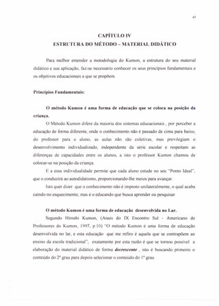 45
CAPÍTULO IV
ESTRUTURA DO MÉTODO - MATERIAL DIDÁTICO
Para melhor entender a metodologia do Kumon, a estrutura do seu material
didático e sua aplicação, faz-se necessário conhecer os seus princípios fundamentais e
os objetivos educacionais a que se propõem.
Princípios Fundamentais:
o método Kumon é uma forma de educação que se coloca na posição da
criança.
O Método Kumon difere da maioria dos sistemas educacionais, por perceber a
educação de forma diferente, onde o conhecimento não é passado de cima para baixo,
do professor para o aluno, as aulas não são coletivas, mas previlegiam o
desenvolvimento individualizado, independente da série escolar e respeitam as
diferenças de capacidades entre os alunos, a isto o professor Kumon chamou de
colocar-se na posição da criança.
E a essa individualidade permite que cada aluno estude no seu "Ponto Ideal",
que o conduzirá ao autodidatismo, proporcionando-lhe meios para avançar.
Isto quer dizer que o conhecimento não é imposto unilateralmente, o qual acaba
caindo no esquecimento, mas é o educando que busca aprender ou pesquisar.
o método Kumon é uma forma de educação desenvolvida no Lar.
Segundo Hiroshi Kumon, (Anais do IX Encontro Sul - Americano de
Professores do Kumon, 1997, p.lO) "O método Kumon é uma forma de educação
desenvolvida no lar, e esta educação que me refiro é aquela que se contrapõem ao
ensino da escola tradicional"; exatamente por esta razão é que se tomou possível a
elaboração do material didático de forma decrescente , isto é buscando primeiro o
conteúdo do 20
grau para depois selecionar o conteúdo do 10
grau.
 