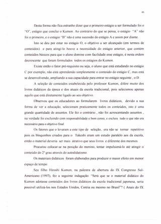 46
Desta forma não fica estranho dizer que o primeiro estágio a ser formulado foi o
"O", estágio que conclui o Kumon. Ao contrário do que se pensa, o estágio "A" não
foi o primeiro, e o estágio "B" não é uma sucessão do estágio A e assim por diante.
Isto se deu por estar no estágio O, o objetivo a ser alcançado (em termos de
conteúdos) e para atingí-lo houve a necessidade do estágio anterior, que contém
conteúdos básicos para que o aluno domine com facilidade esse estágio, é nesta ordem
decrescente que foram formulados todos os estágios do Kumon.
Existe então o fator pré-requisito ou seja, o aluno que está estudando no estágio
C por exemplo, não está aprendendo simplesmente o conteúdo do estágio C, mas está
se desenvolvendo, ampliando a sua capacidade para entrar no estágio seguinte, o D .
A seleção de conteúdos estabelecida pelo professor Kumon, difere muito dos
livros didáticos da época e dos atuais da escola tradicional, pois selecionou apenas
aquilo que está diretamente ligado ao seu objetivo.
Observou que os educadores ao formularem livros didáticos, devido a sua
forma de ver a educação, selecionam praticamente todos os conteúdos, isto é uma
grande quantidade de assuntos. Ele fez o contrário , não foi acrescentando assuntos ,
na verdade foi excluindo com responsabilidade e bom censo, e excluiu tudo o que não era
necessário para o objetivo final.
Os fatores que o levaram a este tipo de seleção, era não se tomar repetitivo
pois os bloquinhos criados para o Takeshi eram um estudo paralelo aos da escola,
então o material deveria ser mais atrativo que seus livros e diferente dos mesmos.
Procurou colocar-se na posição do menino, tentar impulsioná-I o até atingir o
conteúdo do 2° grau através do autodidatismo.
Os materiais didáticos foram elaborados para produzir o maior efeito em menor
espaço de tempo.
Seu filho Hiroshi Kumon, na palestra de abertura do IX Congresso Sul-
Americano (1997), fez a seguinte indagação: "Será que se o material didático do
Kumon adotasse conteúdos dos livros didáticos da escola tradicional japonesa, seria
possível utilizá-los nos Estados Unidos, Coréia ou mesmo no Brasil"? ( Anais do IX
 