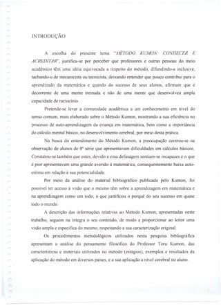 INTRODUÇÃO
A escolha do presente tema "MÉTODO KUMON: CONHECER E
ACREDITAR", justifica-se por perceber que professores e outras pessoas do meio
acadêmico têm uma idéia equivocada a respeito do método, difundindo-a inclusive,
tachando-o de mecanicista ou tecnicista, deixando entender que pouco contribui para o
aprendizado da matemática e quando do sucesso de seus alunos, afirmam que é
decorrente de uma mente treinada e não de uma mente que desenvolveu ampla
capacidade de raciocínio.
Pretende-se levar a comunidade acadêmica a um conhecimento em nível do
senso comum, mais elaborado sobre o Método Kumon, mostrando a sua eficiência no
processo de auto-aprendizagem da criança em matemática, bem como a importância
do cálculo mental básico, no desenvolvimento cerebral, por meio desta prática.
Na busca do entendimento do Método Kumon, a preocupação centrou-se na
observação de alunos de ga série que apresentavam dificuldades em cálculos básicos.
Constatou-se também que estes, devido a essa defasagem sentiam-se incapazes e o que
é pior apresentavam uma grande aversão à matemática, consequentemente baixa auto-
estima em relação à sua potencialidade.
Por meio da análise do material bibliográfico publicado pelo Kumon, foi
possível ter acesso à visão que o mesmo têm sobre a aprendizagem em matemática e
na aprendizagem como um todo, o que justificou o porquê do seu sucesso em quase
todo o mundo.
A descrição das informações relativas ao Método Kumon, apresentadas neste
trabalho, seguem na íntegra o seu conteúdo, de modo a proporcionar ao leitor uma
visão ampla e específica do mesmo, respeitando a sua caracterização original.
Os procedimentos metodológicos utilizados nesta pesquisa bibliográfica
apresentam a análise do pensamento filosófico do Professor Toru Kumon, das
características e materiais utilizados no método (estágios), exemplos e resultados da
aplicação do método em diversos países, e a sua aplicação a nível cerebral no aluno.
 