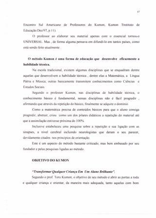 47
Encontro Sul Americano de Professores do Kumon, Kumon Tnstituto de
Educação.Dez/97, p.l l).
O professor ao elaborar seu material apenas com o essencial tomou-o
UNIVERSAL. Mas , de forma alguma pensava em difundí-Io em tantos países, como
está sendo feito atualmente.
o método Kumon é uma forma de educação que desenvolve eficazmente a
habilidade técnica.
Na escola tradicional, existem algumas disciplinas que se enquadram dentre
aquelas que desenvolvem a habilidade técnica, dentre elas a Matemática, a Língua
Pátria e Música; outras basicamente transmitem conhecimentos como Ciências e
Estudos Sociais.
Segundo o professor Kumon, nas disciplinas de habilidade técnica, o
conhecimento básico é fundamental, nessas disciplinas não é fácil progredir ,
afirmando que através da repetição do básico, finalmente se adquire o domínio.
Como a matemática precisa de conteúdos básicos para que o aluno consiga
progredir, abstrair, criou como um dos pilares didáticos a repetição do material até
que a assimilação estivesse próxima do lOO%.
Inclusive estabeleceu uma pesquisa sobre a repetição e sua ligação com as
sinapses, a nível cerebral incluindo neurologistas que deram o seu parecer,
devidamente citados nos princípios de orientação.
Este é um aspecto do método bastante criticado, mas bem embasado por seu
fundador e pelas pesquisas ligadas ao método.
OBJETIVO DO KUMON
"Transformar Qualquer Criança Em Um Aluno Brilhante".
Segundo o prof. Toru Kumon, o objetivo de seu método é abrir as portas a toda
e qualquer criança e orientar, da maneira mais adequada, tanto aquelas com bom
 
