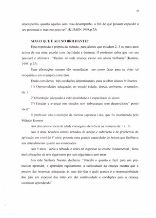 48
desempenho, quanto aquelas com mau desempenho, a fim de que possam expandir o
seu potencial o máximo possível".(KUMON, I998,p.75)
MAS O QUE É ALUNO BRILHANTE?
Esta expressão é própria do método, para alunos que estudam 2, 3 ou mais anos
acima de sua série escolar com facilidade e destreza. O professor sabia que isto era
possível e afirmava "Dentro de toda criança existe um aluno brilhante".(Kumon,
1995, p.75)
Suas afirmações sempre são respaldadas em como fazer para se obter tal
conquista e em exemplos concretos.
Então considerou três condições determinantes, para se obter alunos brilhantes:
13
) Oportunidades adequadas ao estudo (idade, época, ambiente, orientador,
etc.)
23
)Orientação adequada à individualidade e à capacidade do aluno.
33
) Estudar e avançar nos estudos sem sobrecargas sem desperdícios" ponto
ideal".
O professor cita o exemplo da menina japonesa Lika, que foi monitorada pelo
Método Kumon.
Aos dois anos e meio de idade conseguia identificar os números de 1 a 10.
Aos 4 anos, resolvia contas armadas de adição e subtração e de problemas de
aplicação em nível de 43
série, possuía uma grande capacidade de leitura que facilitava
seu entendimento quanto aos enunciados.
Aos 5 anos, sabia a tabuada e antes de ingressar no ensino fundamental, fazia
multiplicações de seis algarismos por seis algarismos sem errar.
Sua mãe Senhora Naomi, declarou: "Percebi o quanto é fácil para um pré-
escolar aprender, e aprendem rapidamente, a curiosidade da criança mostra que é
preciso dar respostas adequadas às suas dúvidas e quão grande é a responsabilidade
dos pais em especial das mães em dar continuidade e condições para a criança
continuar aprendendo".
 