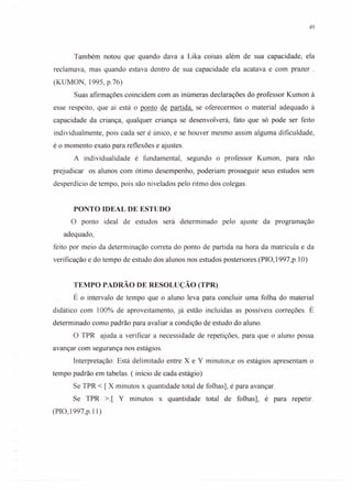 49
Também notou que quando dava a Lika coisas além de sua capacidade, ela
reclamava, mas quando estava dentro de sua capacidade ela acatava e com prazer .
(KUMON, 1995, p.76)
Suas afirmações coincidem com as inúmeras declarações do professor Kumon à
esse respeito, que aí está o ponto de partida, se oferecermos o material adequado à
capacidade da criança, qualquer criança se desenvolverá, fato que só pode ser feito
individualmente, pois cada ser é único, e se houver mesmo assim alguma dificuldade,
é o momento exato para reflexões e ajustes.
A individualidade é fundamental, segundo o professor Kumon, para não
prejudicar os alunos com ótimo desempenho, poderiam prosseguir seus estudos sem
desperdício de tempo, pois são nivelados pelo ritmo dos colegas.
PONTO IDEAL DE ESTUDO
o ponto ideal de estudos será determinado pelo ajuste da programação
adequado,
feito por meio da determinação correta do ponto de partida na hora da matrícula e da
verificação e do tempo de estudo dos alunos nos estudos posteriores.(PIO, 1997,p.l O)
TEMPO PADRÃO DE RESOLUÇÃO (TPR)
É o intervalo de tempo que o aluno leva para concluir uma folha do material
didático com 100% de aproveitamento, já estão incluídas as possíveis correções. É
determinado como padrão para avaliar a condição de estudo do aluno.
O TPR ajuda a verificar a necessidade de repetições, para que o aluno possa
avançar com segurança nos estágios.
Interpretação: Está delimitado entre X e Y minutos,e os estágios apresentam o
tempo padrão em tabelas. ( início de cada estágio)
Se TPR < [ X minutos x quantidade total de folhas], é para avançar.
Se TPR >.[ Y minutos x quantidade total de folhas], é para repetir.
(PIO,1997,p.ll)
 