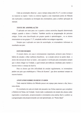 50
Cabe ao orientador observar, caso o tempo esteja entre X e Y, se deve avançar
no material ou repetir. Todos os critérios ligados a este importante ponto do Método
são explicados e estudados na formação dos orientadores, para a melhor aplicação do
método.
TESTE DE ASSIMILAÇÃO
É aplicado um teste para ver o quanto o aluno assimilou daquele determinado
estágio, quando o aluno o finaliza. Também auxilia na programação do próximo
estágio. Existe uma classificação em grupos quanto à aprendizagem , se os alunos
encaixarem-se nos grupos 1°,2°, estudarão melhor nos estágios seguintes.
Sempre que é aplicado um teste de assimilação, os orientadores informam os
resultados aos pais.
ESTUDO DIÁRIO
o estudo diário, em casa é extremamente importante, primeiro para formar o
hábito de estudar e obter melhores beneficios, se o estudo estiver no ponto ideal, o
aluno não deixará de fazer as lições, este aspecto é verificado pela orientadora sempre
que o aluno chegar na Unidade, a qual tomará providências imediatas para manter o
mesmo ritmo e o desejo de fazê-Ia.
Para os alunos que têm dificuldade de estudar regularmente, os orientadores
pedem aos pais que estabeleçam a "Hora do Kumon", que deve acontecer sempre no
mesmo horário.
ANOTANDO SOBRE OS RESULTADOS
Todo material didático do Método possui um espaço para marcar o dia, hora e
nota obtida.
Os resultados de cada atividade são passados nas fichas especiais que compõem
o Boletim de Notas, da Unidade. Assim todo o andamento de estudo dos alunos estão
registrados e atualizados, proporcionando à orientadora urna análise fácil e conferir se
a programação está proporcionando um real aprendizado, no "Ponto Ideal".
 