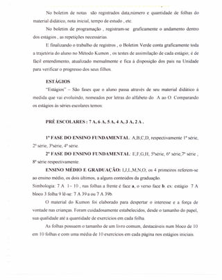 No boletim de notas são registrados data.número e quantidade de folhas do
material didático, nota inicial, tempo de estudo, etc.
No boletim de programação, registram-se graficamente o andamento dentro
dos estágios, as repetições necessárias.
E finalizando o trabalho de registros, o Boletim Verde conta graficamente toda
a trajetória do aluno no Método Kumon , os testes de assimilação de cada estágio; é de
fácil entendimento, atualizado mensalmente e fica à disposição dos pais na Unidade
para verificar o progresso dos seus filhos.
ESTÁGIOS
"Estágios" - São fases que o aluno passa através de seu material didático à
medida que vai evoluindo, nomeados por letras do alfabeto do A ao O. Comparando
os estágios às séries escolares temos:
PRÉ ESCOLARES: 7 A, 6 A, 5 A, 4 A, 3 A, 2 A .
eFASE DO ENSINO FUNDAMENTAL: A,B,C,D, respectivamente 13série,
23série, 33série, 43 série.
r FASE DO ENSINO FUNDAMENTAL: E,F,G,H, S3série, 63 série,73 série,
83série respectivamente.
ENSINO MÉDIO E GRADUAÇÃO: 1,J,L,M,N,O; os 4 primeiros referem-se
ao ensino médio, os dois últimos, a alguns conteúdos da graduação.
Simbologia: 7 A 1~ 10 , nas folhas a frente é face a, o verso face b. ex: estágio 7 A
bloco 3 folha 9 lê-se: 7 A 39 a ou 7 A 39b.
O material do Kumon foi elaborado para despertar o interesse e a força de
vontade nas crianças. Foram cuidadosamente estabelecidos, desde o tamanho do papel,
sua qualidade até a quantidade de exercícios em cada folha.
As folhas possuem o tamanho de um livro comum, destacáveis num bloco de 10
em 10 folhas e com uma média de 10 exercícios em cada página nos estágios iniciais.
 