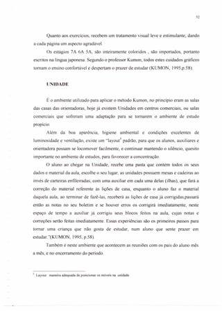 52
Quanto aos exercícios, recebem um tratamento visual leve e estimulante, dando
a cada página um aspecto agradável.
Os estágios 7A 6A 5A, são inteiramente coloridos , são importados, portanto
escritos na língua japonesa. Segundo o professor Kumon, todos estes cuidados gráficos
tomam o ensino confortável e despertam o prazer de estudar (KUMON, 1995,p.58).
UNIDADE
É o ambiente utilizado para aplicar o método Kumon, no princípio eram as salas
das casas das orientadoras, hoje já existem Unidades em centros comerciais, ou salas
COmerCIaISque sofreram uma adaptação para se tomarem o ambiente de estudo
propício.
Além da boa aparência, higiene ambiental e condições excelentes de
luminosidade e ventilação, existe um "layour' padrão, para que os alunos, auxiliares e
orientadora possam se locomover facilmente, e continuar mantendo o silêncio, quesito
importante no ambiente de estudos, para favorecer a concentração.
O aluno ao chegar na Unidade, recebe uma pasta que contém todos os seus
dados e material da aula, escolhe o seu lugar, as unidades possuem mesas e cadeiras ao
invés de carteiras enfileiradas; com uma auxiliar em cada uma delas (ilhas), que fará a
correção do material referente às lições de casa, enquanto o aluno faz o material
daquela aula, ao terminar de fazê-Ias, receberá as lições de casa já corrigidas,passará
então as notas no seu boletim e se houver erros os corrigirá imediatamente, neste
espaço de tempo a auxiliar já corrigiu seus blocos feitos na aula, cujas notas e
correções serão feitas imediatamente. Essas experiências são os primeiros passos para
tomar uma criança que não gosta de estudar, num aluno que sente prazer em
estudar."(KUMON, 1995, p.58).
Também é neste ambiente que acontecem as reuniões com os pais do aluno mês
a mês, e no encerramento do período.
5 Layout: maneira adequada de posicionar os móveis na unidade
 