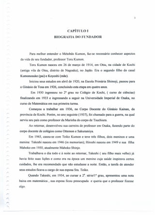 3
CAPÍTULO I
BIOGRAFIA DO FUNDADOR
Para melhor entender o Métobdo Kumon, faz-se necessário conhecer aspectos
da vida de seu fundador, professor Toru Kumon.
Toru Kumon nasceu em 26 de março de 1914, em Otsu, na cidade de Kochi
(antiga vila de Otsu, distrito de Nagoaka), no Japão. Era o segundo filho do casal
Kumonosuke (pai) e Koyoshi (mãe).
Iniciou seus estudos em abril de 1920, na Escola Primária Shimoji, passou para
o Ginásio de Tosa em 1926, concluindo esta etapa em quatro anos.
Em 1930 ingressou no 20
grau no Colégio de Kochi, ( curso de ciências)
finalizando em 1933 e ingressando a seguir na Universidade Imperial de Osaka, no
curso de Matemática em sua primeira turma.
Começou a trabalhar em 1936, no Corpo Docente do Ginásio Kainan, da
província de Kochi. Porém, no ano seguinte (1937), foi chamado para a guerra, na qual
serviu seu país como professor da Marinha do corpo de Tsuchiura.
Ao retomar, desenvolveu sua carreira de professor em Osaka, fazendo parte do
corpo docente de colégios como Ottemon e Sakuramiya.
Em 1945, casou-se com Teiko Kumon e teve três filhos, dois meninos e uma
menina: Takeshi nasceu em 1946 (in memorian); Hiroshi nasceu em 1949 e sua filha
Mahoko em 1950, atualmente Mahoko Shinjo.
Trabalhava o dia todo e à noite ao retomar, Takeshi ( seu filho mais velho) já
havia feito suas lições e como era na época um menino cuja saúde inspirava certos
cuidados, lhe era recomendado que não estudasse a noite. Então, a tarefa de atender
seus estudos ficava a cargo de sua esposa Sra. Teiko.
Quando Takeshi, em 1954, ao cursar a 28. sériell o grau, apresentou uma nota
baixa em matemática, sua esposa ficou preocupada e queria que o professor fizesse
algo.
 