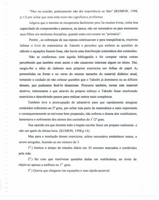 "Mas na ocasião, praticamente não dei importância ao fato" (KUMON, 1998,
p.13) por achar que uma nota ruim não significava problemas.
Julgava que o menino se recuperaria facilmente pois lia muitos livros, tinha boa
capacidade de compreensão e pensava, na época, não ser necessário os pais ensinarem
seus filhos em nenhuma disciplina, quando estes estivessem no "primário".
Porém, as cobranças de sua esposa continuavam e para tranqüilizá-Ia, resolveu
folhear o livro de matemática de Takeshi e percebeu que embora as questões de
cálculo e equações fossem boas, não havia uma distribuição sistemática dos conteúdos.
Não se conformou com aquela bibliografia e foi comprar várias outras
percebendo que também eram assim e não causavam interesse algum no aluno. Daí,
surgiu-lhe a idéia de elaborar seus próprios exercícios em folhas de papel As
preenchidas na frente e no verso do mesmo tamanho do material didático atual,
tomando o cuidado de não colocar questões que o Takeshi já dominava ou as difíceis
demais, que pudessem fazê-lo desanimar. Procurou também, tomar este material
atrativo, interessante e que através do próprio esforço o Takeshi fosse resolvendo
exercícios e descobrindo passos para realizar outros mais complexos.
Também teve a preocupação de adiantá-lo para que rapidamente atingisse
conteúdos referentes ao 2° grau, por achar esta parte da matemática a mais importante
e consequentemente se estivesse bem preparado, não sofreria o drama dos vestibulares;
lamentava o sofrimento dos alunos dos cursinhos do 3°./2°grau.
Sua opinião era que durante todo o trajeto escolar fosse um preparo realmente. e
não um apelo de última hora. (KUMON, 1998,p.14)
Mas para a resolução desses exercícios, achou necessário estabelecer metas, a
serem atingidas, fazendo-as em número de 3.
1a.) limitou o tempo de estudos diário em 30 minutos marcados e conferidos
pela mãe.
2
a
.) fez com que resolvesse questões dadas em vestibulares, ao invés de
objetivar apenas a melhora no 1°. grau.
3a
.) Queria que chegasse nas equações o mas rápido possível.
 