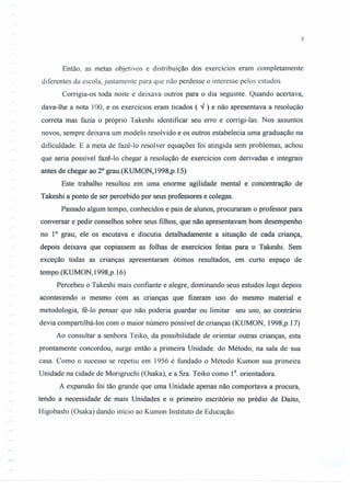 5
Então, as metas objetivos e distribuição dos exercícios eram completamente
diferentes da escola, justamente para que não perdesse o interesse pelos estudos.
Corrigia-os toda noite e deixava outros para o dia seguinte. Quando acertava,
dava-lhe a nota I00, e os exercícios eram ticados ( '" ) e não apresentava a resolução
correta mas fazia o próprio Takeshi identificar seu erro e corrigi-Ias. Nos assuntos
novos, sempre deixava um modelo resolvido e os outros estabelecia uma graduação na
dificuldade. E a meta de fazê-Io resolver equações foi atingida sem problemas, achou
que seria possível fazê-lo chegar à resolução de exercícios com derivadas e integrais
antes de chegar ao 20
grau.(KUMON,1998,p.15)
Este trabalho resultou em uma enorme agilidade mental e concentração de
Takeshi a ponto de ser percebido por seus professores e colegas.
Passado algum tempo, conhecidos e pais de alunos, procuraram o professor para
conversar e pedir conselhos sobre seus filhos, que não apresentavam bom desempenho
no 10
grau; ele os escutava e discutia detalhadamente a situação de cada criança,
depois deixava que copiassem as folhas de exercícios feitas para o Takeshi. Sem
exceção todas as crianças apresentaram ótimos resultados, em curto espaço de
tempo.(KUMON,1998,p.16)
Percebeu o Takeshi mais confiante e alegre, dominando seus estudos logo depois
acontecendo o mesmo com as crianças que fizeram uso do mesmo material e
metodologia, fê-lo pensar que não poderia guardar ou limitar seu uso, ao contrário
devia compartilhá-Ios com o maior número possível de crianças (KUMON, 1998,p.17)
Ao consultar a senhora Teiko, da possibilidade de orientar outras crianças, esta
prontamente concordou, surge então a primeira Unidade. do Método, na sala de sua
casa. Como o sucesso se repetiu em 1956 é fundado o Método Kumon sua primeira
Unidade na cidade de Morigruchi (Osaka), e a Sra. Teiko como 13
. orientadora.
A expansão foi tão grande que uma Unidade apenas não comportava a procura,
tendo a necessidade de mais Unidades e o primeiro escritório no prédio de Daito,
Higobashi (Osaka) dando início ao Kumon Instituto de Educação.
 