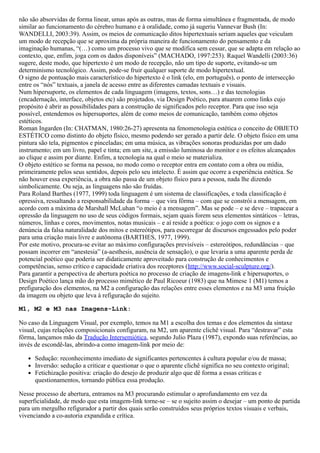 não são absorvidas de forma linear, umas após as outras, mas de forma simultânea e fragmentada, de modo
similar ao funcionamento do cérebro humano e à oralidade, como já sugeriu Vannevar Bush (In:
WANDELLI, 2003:39). Assim, os meios de comunicação ditos hipertextuais seriam aqueles que veiculam
um modo de recepção que se aproxima da própria maneira de funcionamento do pensamento e da
imaginação humanas, “(…) como um processo vivo que se modifica sem cessar, que se adapta em relação ao
contexto, que, enfim, joga com os dados disponíveis” (MACHADO, 1997:253). Raquel Wandelli (2003:36)
sugere, deste modo, que hipertexto é um modo de recepção, não um tipo de suporte, evitando-se um
determinismo tecnológico. Assim, pode-se fruir qualquer suporte de modo hipertextual.
O signo de pontuação mais característico do hipertexto é o link (elo, em português), o ponto de intersecção
entre os “nós” textuais, a janela de acesso entre as diferentes camadas textuais e visuais.
Num hipersuporte, os elementos de cada linguagem (imagens, textos, sons…) e das tecnologias
(encadernação, interface, objetos etc) são projetados, via Design Poético, para atuarem como links cujo
propósito é abrir as possibilidades para a construção de significados pelo receptor. Para que isso seja
possível, entendemos os hipersuportes, além de como meios de comunicação, também como objetos
estéticos.
Roman Ingarden (In: CHATMAN, 1980:26-27) apresenta na fenomenologia estética o conceito de OBJETO
ESTÉTICO como distinto do objeto físico, mesmo podendo ser gerado a partir dele. O objeto físico em uma
pintura são tela, pigmentos e pinceladas; em uma música, as vibrações sonoras produzidas por um dado
instrumento; em um livro, papel e tinta; em um site, a emissão luminosa do monitor e os efeitos alcançados
ao clique e assim por diante. Enfim, a tecnologia na qual o meio se materializa.
O objeto estético se forma na pessoa, no modo como o receptor entra em contato com a obra ou mídia,
primeiramente pelos seus sentidos, depois pelo seu intelecto. É assim que ocorre a experiência estética. Se
não houver essa experiência, a obra não passa de um objeto físico para a pessoa, nada lhe dizendo
simbolicamente. Ou seja, as linguagens não são fruídas.
Para Roland Barthes (1977, 1999) toda linguagem é um sistema de classificações, e toda classificação é
opressiva, ressaltando a responsabilidade da forma – que vira fôrma – com que se constrói a mensagem, em
acordo com a máxima de Marshall McLuhan “o meio é a mensagem”. Mas se pode – e se deve – trapacear a
opressão da linguagem no uso de seus códigos formais, sejam quais forem seus elementos sintáticos – letras,
números, linhas e cores, movimentos, notas musicais – e aí reside a poética: o jogo com os signos e a
denúncia da falsa naturalidade dos mitos e estereótipos, para escorregar de discursos engessados pelo poder
para uma criação mais livre e autônoma (BARTHES, 1977, 1999).
Por este motivo, procura-se evitar ao máximo configurações previsíveis – estereótipos, redundâncias – que
possam incorrer em “anestesia” (a-aesthesis, ausência de sensação), o que levaria a uma aparente perda de
potencial poético que poderia ser didaticamente aproveitado para construção de conhecimentos e
competências, senso crítico e capacidade criativa dos receptores (http://www.social-sculpture.org/).
Para garantir a perspectiva de abertura poética no processo de criação de imagens-link e hipersuportes, o
Design Poético lança mão do processo mimético de Paul Ricoeur (1983) que na Mimese 1 (M1) temos a
prefiguração dos elementos, na M2 a configuração das relações entre esses elementos e na M3 uma fruição
da imagem ou objeto que leva à refiguração do sujeito.
M1, M2 e M3 nas Imagens-Link:
No caso da Linguagem Visual, por exemplo, temos na M1 a escolha dos temas e dos elementos da sintaxe
visual, cujas relações composicionais configuram, na M2, um aparente clichê visual. Para “destravar” esta
fôrma, lançamos mão da Tradução Intersemiótica, segundo Julio Plaza (1987), expondo suas referências, ao
invés de escondê-las, abrindo-a como imagem-link por meio de:
Sedução: reconhecimento imediato de significantes pertencentes à cultura popular e/ou de massa;
Inversão: sedução a criticar e questionar o que o aparente clichê significa no seu contexto original;
Fetichização positiva: criação do desejo de produzir algo que dê forma a essas críticas e
questionamentos, tornando pública essa produção.
Nesse processo de abertura, entramos na M3 procurando estimular o aprofundamento em vez da
superficialidade, de modo que esta imagem-link torne-se – se o sujeito assim o desejar – um ponto de partida
para um mergulho refigurador a partir dos quais serão construídos seus próprios textos visuais e verbais,
vivenciando a co-autoria expandida e crítica.
 