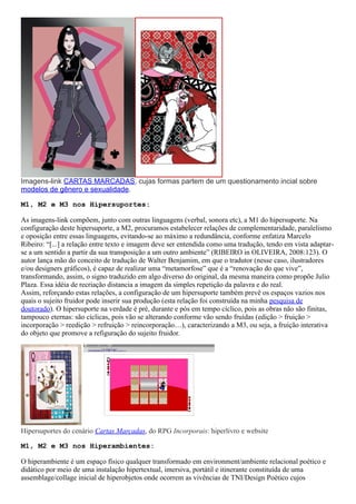 Imagens-link CARTAS MARCADAS, cujas formas partem de um questionamento incial sobre
modelos de gênero e sexualidade.
M1, M2 e M3 nos Hipersuportes:
As imagens-link compõem, junto com outras linguagens (verbal, sonora etc), a M1 do hipersuporte. Na
configuração deste hipersuporte, a M2, procuramos estabelecer relações de complementaridade, paralelismo
e oposição entre essas linguagens, evitando-se ao máximo a redundância, conforme enfatiza Marcelo
Ribeiro: “[...] a relação entre texto e imagem deve ser entendida como uma tradução, tendo em vista adaptar-
se a um sentido a partir da sua transposição a um outro ambiente” (RIBEIRO in OLIVEIRA, 2008:123). O
autor lança mão do conceito de tradução de Walter Benjamim, em que o tradutor (nesse caso, ilustradores
e/ou designers gráficos), é capaz de realizar uma “metamorfose” que é a “renovação do que vive”,
transformando, assim, o signo traduzido em algo diverso do original, da mesma maneira como propõe Julio
Plaza. Essa idéia de recriação distancia a imagem da simples repetição da palavra e do real.
Assim, reforçando estas relações, a configuração de um hipersuporte também prevê os espaços vazios nos
quais o sujeito fruidor pode inserir sua produção (esta relação foi construída na minha pesquisa de
doutorado). O hipersuporte na verdade é pré, durante e pós em tempo cíclico, pois as obras não são finitas,
tampouco eternas: são cíclicas, pois vão se alterando conforme vão sendo fruídas (edição > fruição >
incorporação > reedição > refruição > reincorporação…), caracterizando a M3, ou seja, a fruição interativa
do objeto que promove a refiguração do sujeito fruidor.
Hipersuportes do cenário Cartas Marcadas, do RPG Incorporais: hiperlivro e website
M1, M2 e M3 nos Hiperambientes:
O hiperambiente é um espaço físico qualquer transformado em environment/ambiente relacional poético e
didático por meio de uma instalação hipertextual, imersiva, portátil e itinerante constituída de uma
assemblage/collage inicial de hiperobjetos onde ocorrem as vivências de TNI/Design Poético cujos
 